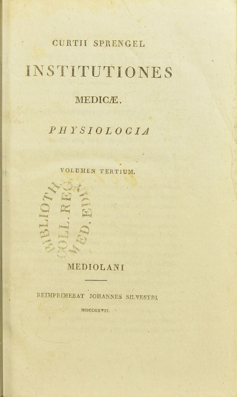 CURTIl SPRENGEL INS TITUTI ONES MEDICiE. PHYSIOLOGIJ VOLUMES TERTIUM. K ^ Q f*- r_rv 3 V*1 ,*V s A- ^ MEDIOL AN I . JiEIMPEIMEBAT JOHANNES SILVESTRJ MDCGOXTir. •
