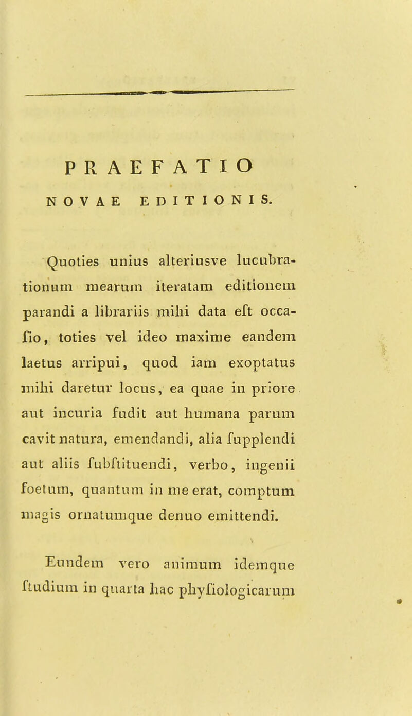 NOVAE EDITIONIS. Quolies unius alteriusve lucubra- tionum mearum iteratam editioneiii parandi a librariis milii data eft occa- fio, toties vel ideo raaxime eandem laetus arripui, quod iam exoptatus milii daretur locus, ea quae in prlore aut incuria fudit aut liuinana parum cavit natura, emendandi, alia fupplendi aut aliis fubftituendi, verbo, ingenii foetum, quantum inmeerat, comptum inagis ornatunique denuo emittendi. Eundem vero animum idemque Itudium in quarta liac pbyfiologicarum