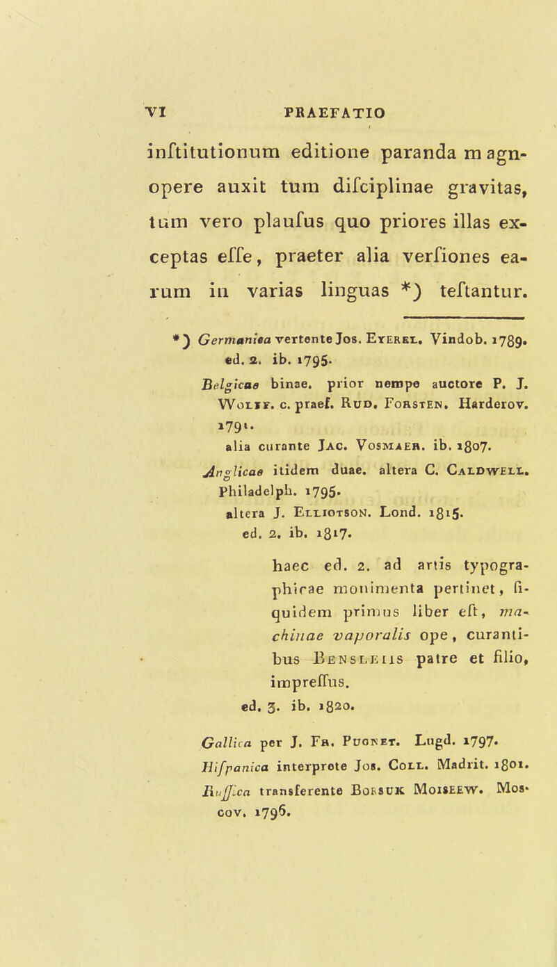 inftitutionum editione paranda m agn- opere auxit turn difciplinae gravitas, turn vero plaufus quo priores illas ex- ceptas effe, praeter alia verfiones ea- rum ill varias linguas teftantur. vertente Jos. Eterei.. Vindob. 1789. ed. 2, ib. 1795- Belgicae binae. prior nenipe auctore P. J. WotiF. c. praef. Run, Forsten, Harderov. »79‘- alia curante Jac. Vosmaeh. ib. 1807. jingUcae itidem duae. altera C. Caldwell. Philadelph. i795« altera J. Elliotson. Lond. i8i5- ed. 2. ib. i8i7» haec ed. 2. ad ariis typogra- phirae monimenta pertinet, fi- quidem primus liber eft, ma- chinae vaporalis ope, curanti- bus Bensleus patre et filio, impreffus. ed. 3. ib. 1820. Galina per J. Fh. Pooket. Lugd. 1797. Jllj'panica interprote Jos. Coll. [Madrit. i8oi. Rujjica transferente Borsuk Moiseew. Mos* cov. 1796.