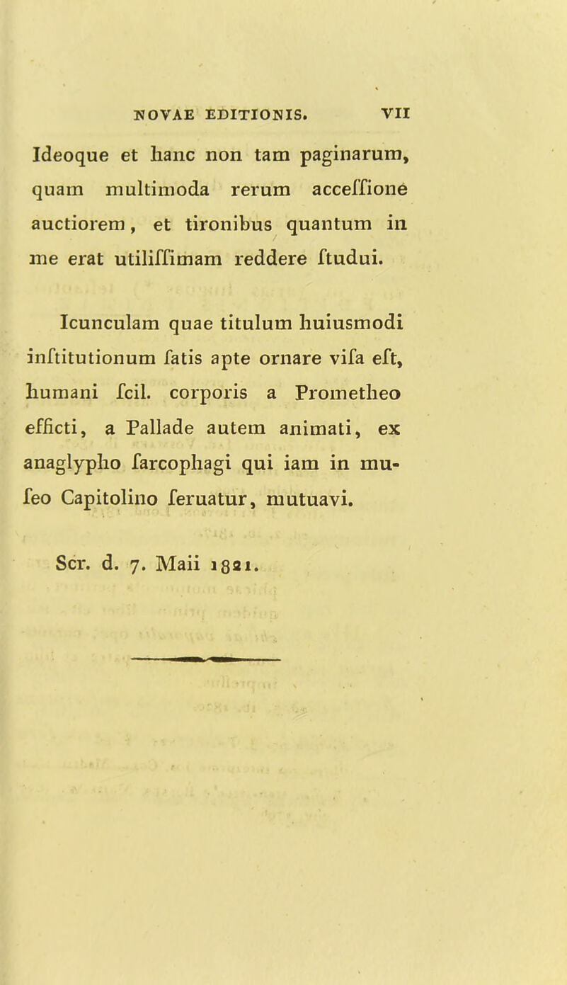 Ideoque et lianc non tam paginarum, quam multiinoda rerum accelfione auctiorem, et tironibus quantum in me erat utiliffimam reddere ftudui. Icunculam quae titulum huiusmodi inftitutionum fatis apte ornare vifa eft, liumani fcil. corporis a Prometheo efiicti, a Pallade autem animati, ex anaglyplio farcopliagi qui iam in mu- feo Capitolino feruatur, mutuavi. Scr. d. 7. Maii i8ai.