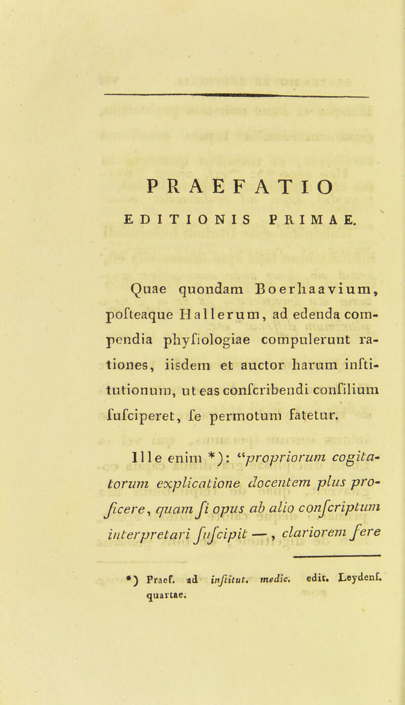 EDITIONIS ERIMAE. N Quae quondam Boerliaavium, pofteaque Hallerum, ad edenda com- pendia pliyfiologiae compulerunt ra- tiones, iisdem et auctor liarum infti- tutionuin, ut eas confcribendi confilium fufciperet, fe permotum fatetur. llle enim *): ^'■propriorum cogita- torum explicatione docentem plus pro- Jicere^ qiiam Ji opus ah alio conjcriptum interpretari JuJcipit — , clariorem fere •) Praef. ad' inftitut. medic. cdiu Leydenf. quartae.