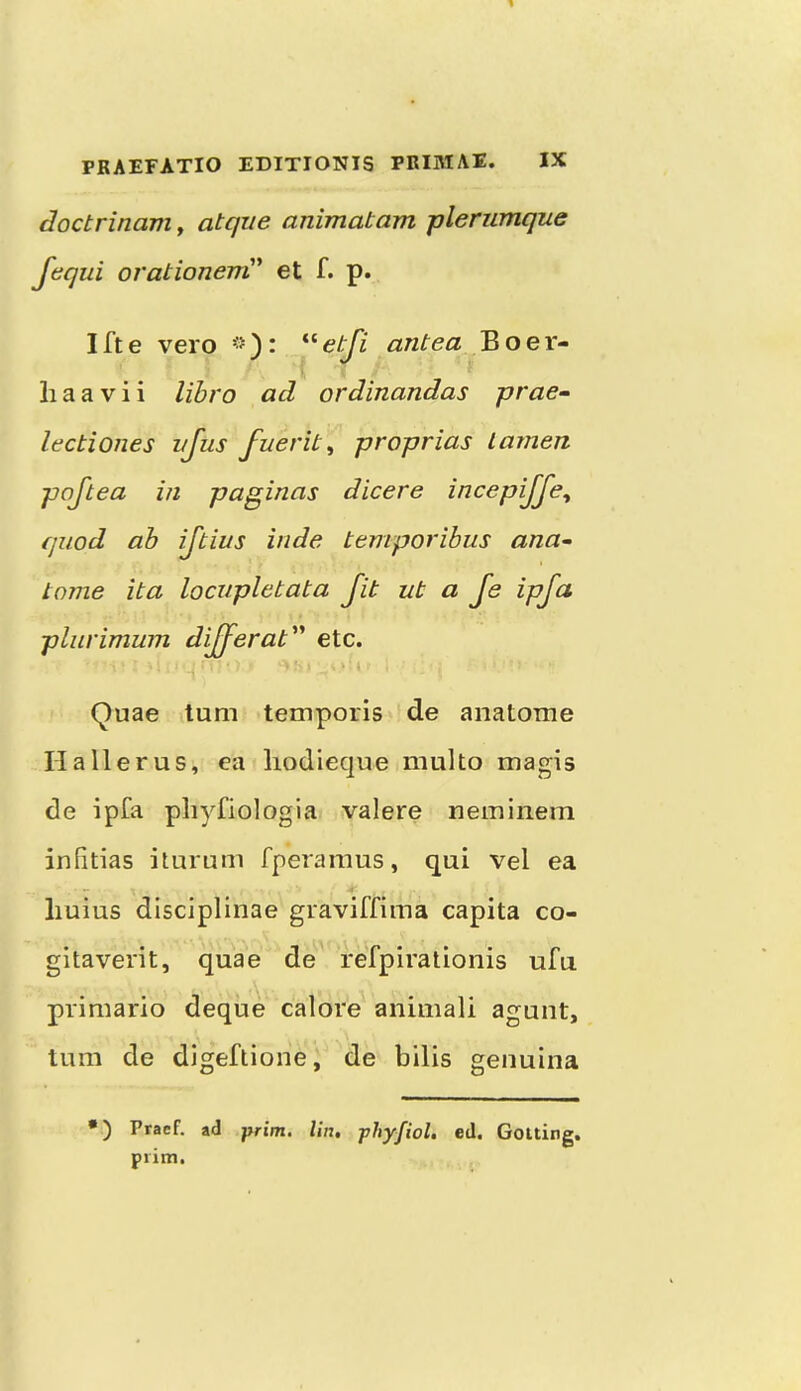 doctrinam^ atqiie animatam plerumque f(^qui orationerri' et f. p. Ifte vero antea Boer- li a a V i i lihro ad ordinandas prae- lectiones vjus fuerit^ proprias larnen poftea in paginas dicere incepijje^ quod ah ijtius inde temporibus ana- tome ita locupletata Jit ut a Je ipfct pliirimum dijjerat'^ etc. ■i Quae turn temporis de anatome II a Her us, ea liodieque multo magis de ipfa pliyfiologia valere neminem infitias iturum fperamus, qui vel ea liuius disciplinae graviffima capita co- gitavei'it, quae de' refpiralloiiis ufu primario deque calore animali agunt, turn de digeflione, de bilis genuina •) Praef. ad -prim. I'm, phyfiol. ed. Gouing. prim.