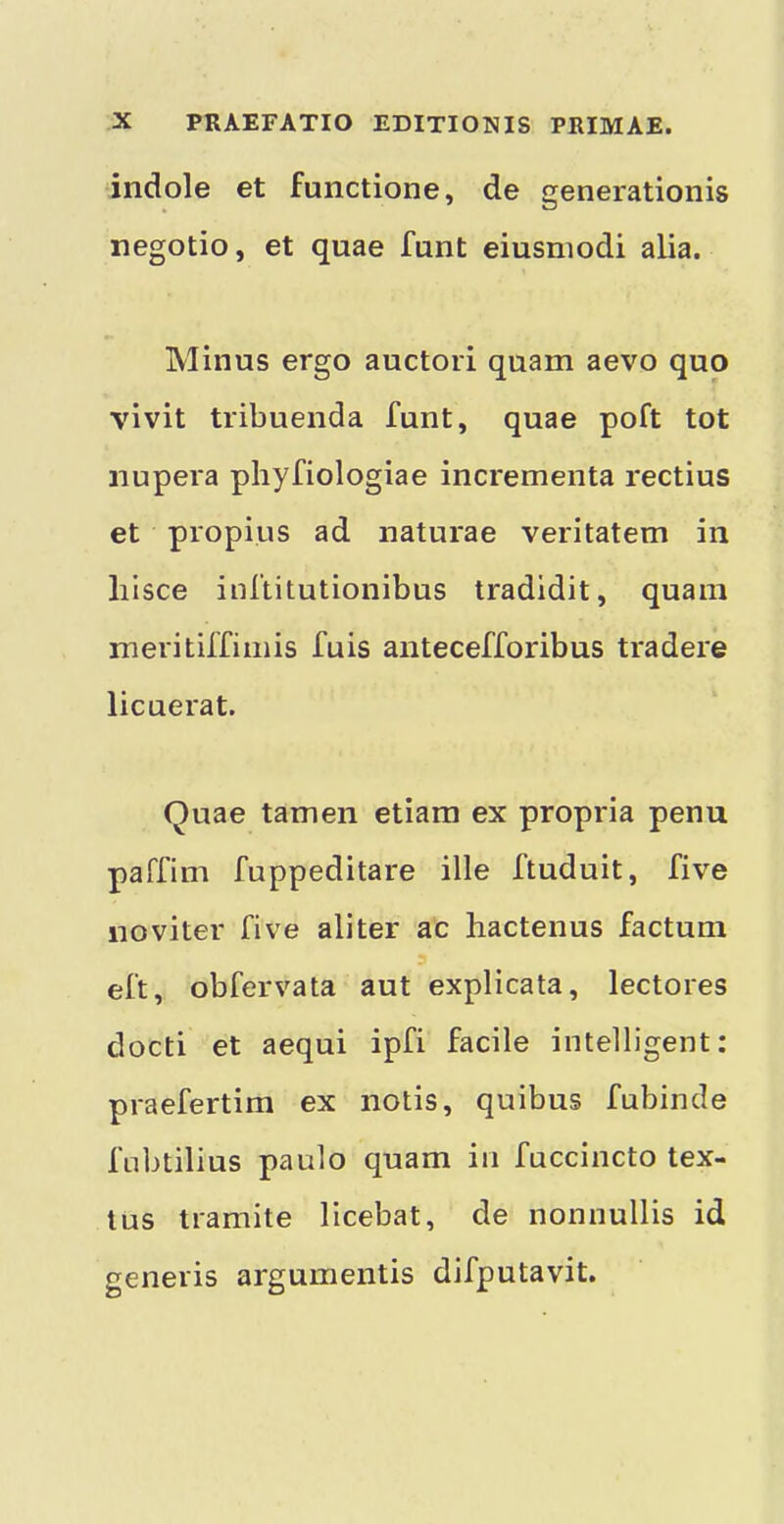 indole et functione, de generationis negotio, et quae funt eiusniodi alia. Minus ergo auctori quam aevo quo vivit tribuenda funt, quae poft tot nupera phyfiologiae incrementa rectius et propius ad naturae veritatem in lilsce inftitutionibus tradidit, quam meritiffimis fuis antecefforibus trader© licuerat. Quae tamen etiara ex propria penu paTfim fuppeditare ille ftuduit, five noviter five aliter ac hactenus factum eft, obfervata aut explicata, lectores docti et aequi ipfi facile intelligent: praefertim ex notis, quibus fubinde fnbtilius paulo quam in fuccincto tex- tus tramite licebat, de nonnullis id generis argumentis difputavit.