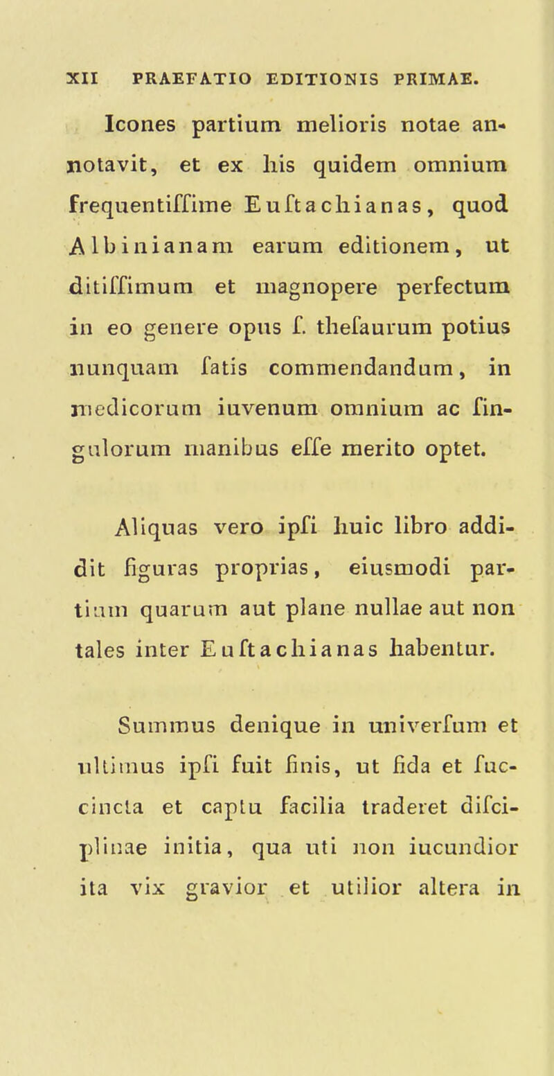 leones partium melioris notae an- notavit, et ex his quidem omnium frequentiffime Euftacliianas, quod Albinianam earum editionem, ut ditiffimum et magnopere perfectum in eo genere opus f. thefaurum potius iiunquani fatis commendandum, in niedicorum iuvenum omnium ac fin- gulorum manibus effe raerito optet. Aliqnas vero ipfi liuic libro addi- dit figuras proprias, eiusmodi par- tiam quarum aut plane nullae aut non tales inter Euftacliianas liabentur. Summus denique in univerfum et iiltimus ipfi fuit finis, ut fida et fuc- cincla et captu facilia traderet difei- plinae initia, qua uti non iucundior ita vix gravior et utilior altera in