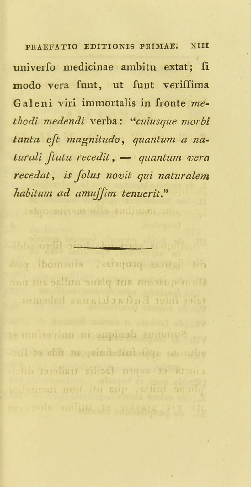 univerfo medicinae ambitu extat; fi modo vera funt, ut funt veriffima Galeni viri immortalis in fronte 7ne- t/iodi medendi verba: '■^cuiusque morbi tanta ejt magnitudo^ quantum a na- turali Jtatu recedit ^ — quantum vero recedat ^ is Jolus novit qui naturalem habitum ad amujjim tenuerit^'^ 1