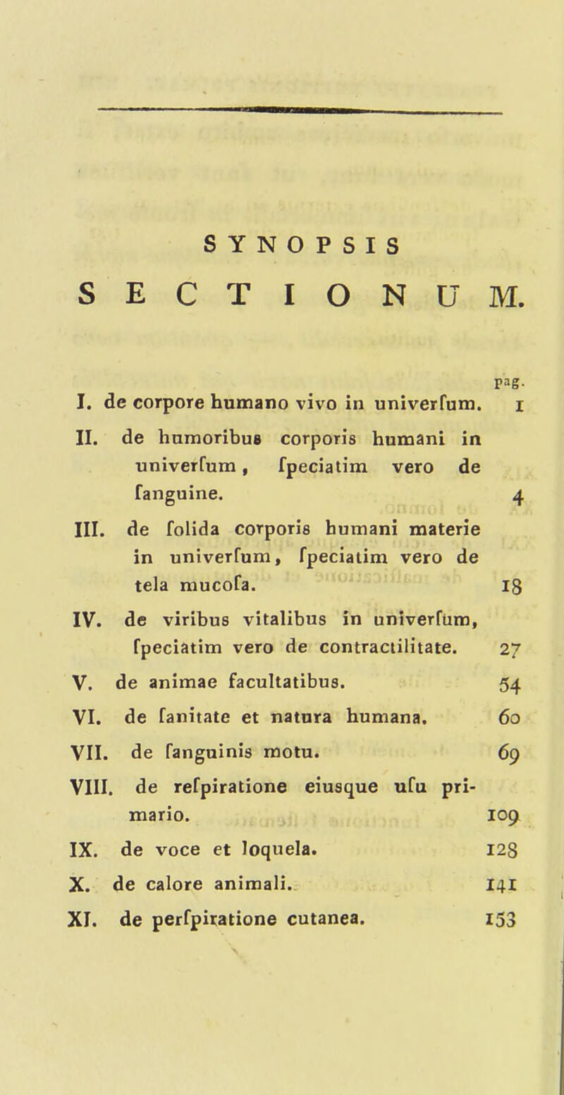 SYNOPSIS S E C T I O N U M. pag. I. de corpore humano vivo in univerfum. i II. de humoribus corporis human! in univerfum, fpeciatim vero de fanguine. 4 III. de folida corporis humani materie in univerfum, fpeciatim vero de tela mucofa. I8 IV. de viribus vitalibus in univerfum, fpeciatim vero de contraciilitate. 27 V. de animae facultatibus. 54 VI. de fanitate et natura humana. 60 VII. de fanguinis motu. 69 VIII. de refpiratione eiusque ufu pri- mario. 109 IX. de voce et loquela. I28 X. de calore animal!., 141 XI. de perfpiratione cutanea. 153