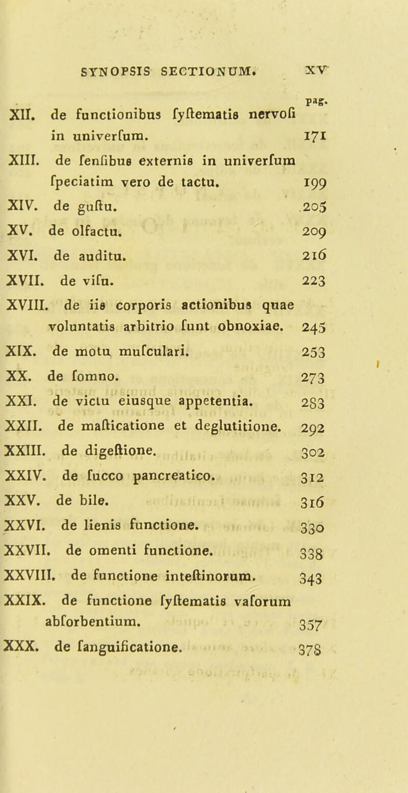 pag- XII. de functionibus fyftematis nervofi in univerfura. 171 XIII. de fenfibuB externis in univerfum fpeciatim veto de tactu. 199 XIV. de guftu. .205 XV. de olfactu. 209 XVI. de auditu. 216 XVII. de vifu. 223 XVIII. de iia corporis actionibus quae voluntatis arbitrio funt obnoxiae. 245 XIX. de motu mulculari. 253 XX. de fomno. 273 XXI. de viciu eiusque appetentia. 283 XXII. de mafticatione et deglutitione. 292 XXIII. de digeftione. 302 XXIV. de fucco pancreatico. 312 XXV. de bile. 316 XXVI. de lienis functione. 330 XXVII. de omenti functione. 333 XXVIII. de functione inteftinorum. 343 XXIX. de functione fyftematis vaforum abforbentiura. 357 XXX. de fanguificatione. 373