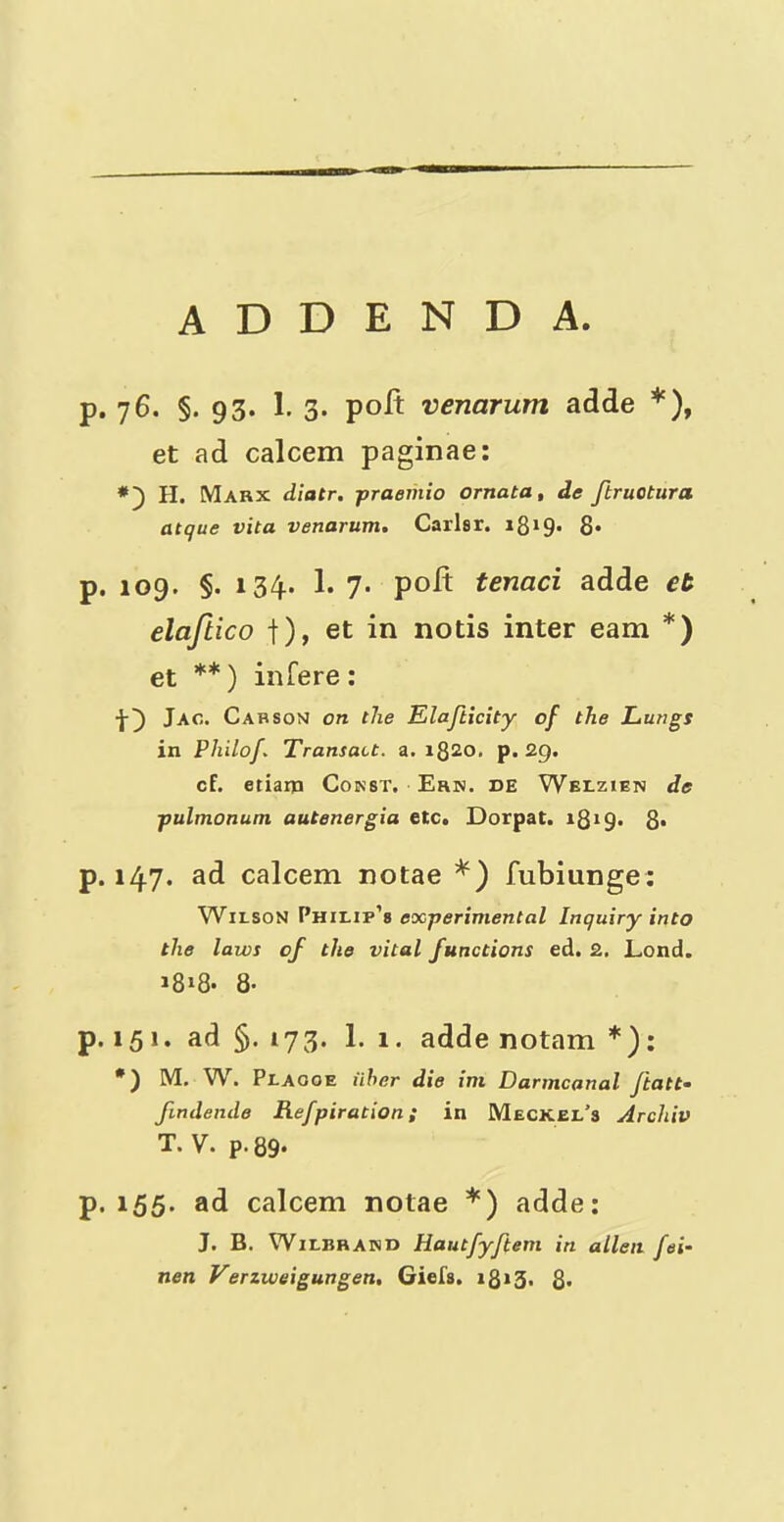 ADDENDA. p. 76. §. 93. 1. 3. poll: venarum adde *), et ad calcem paginae: H. Marx diatr. praeriiio ornata, de ftruotura atque vita venarum. Carhr. i8i9' 8* p. 109. §. 134.. 1. 7- polt tenaci adde et elaftico |), et in nods inter earn *) et **) infere: Jao. Carson on the Elafticity of the Lungs in Philof. Transact, a. i8^o. p. 29. cf. etiaip Const. Ern. de Welzien de pulmonum autenergia etc. Dorpat. 8* p. 147. ad calcem notae fubiunge: Wilson Pm'Lir's experimental Inquiry into the laws of the vital functions ed. 2. Lond. 18»8- 8- p. 151. ad 5. 173. 1. 1. adde notam *): *) M. W. Plaooe iiher die im Darmcanal ftatt- fmdende Refpiration; in Meckel’s Archiv T. V. p-89* p. 155. ad calcem notae *) adde: J. B. WiLBHAHD Hautfyftem in alien fei- nen Verzweigungen. Giefs. i8»3. 8*