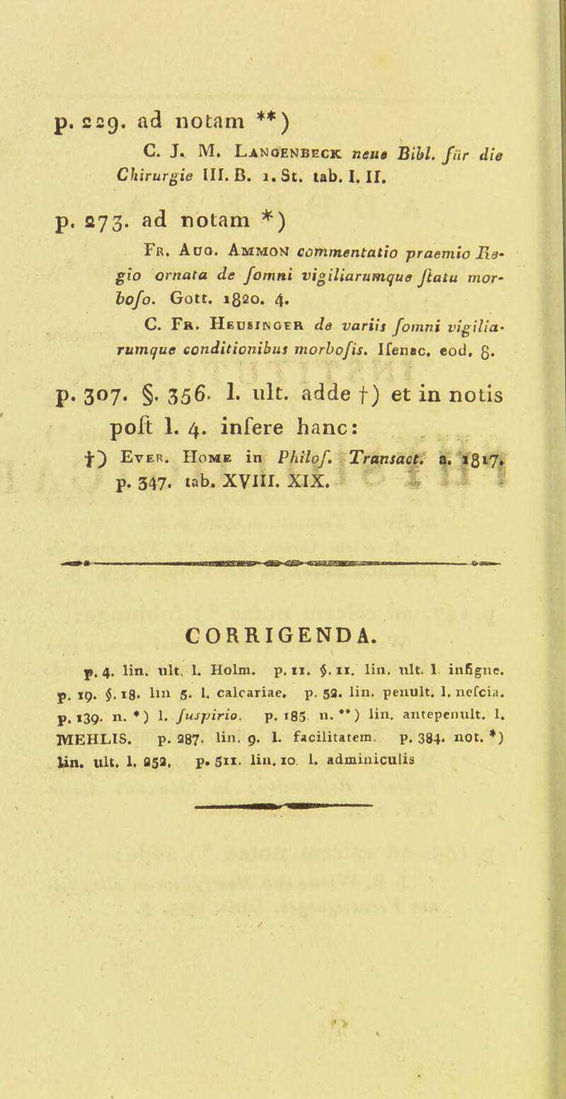 p. 229. ad notam **) C. J. M. Lanoenbeck neue Bibl. fiir die Ckirurgie III. B. i.St. tab. I. II. p. 273. ad notam *) Fr. Auo. Ammom conimentatio praemio lie- gio ornata de fomni vigiliarumqua Jlatu mor~ hofo. Gott. 1820. 4. C. Fr. Heusinger de variit fomni vigiliu' rumque conditionibus morbofis. Ifenac. eod, 8- p. 307. §. 356. 1. ult. adde f) et in notis poft 1. 4. infere hanc: t) Ev ER, Home in Philof, Transact^ a. **8••7* p. 347. tab. XVIII. XIX. - t ' i CORRIGENDA. p. 4. lin. lilt, 1. Holm. p. ii. $. ii. lin. ult. 1 infigne. p. 19. $. 18. lii‘ 5- 1. calcariae, p. 5a. lin. penult. 1. ncfcia. p. 139. n. •) 1. Juspirio. p. i85 «•**) ii«. antepenult. 1. MEHLIS. p. 387. bn. 9. 1. facilitatem. p. 384. not. ♦) Un. lilt. I. 353, p. SIX’ lin, 10 1. adminiculis