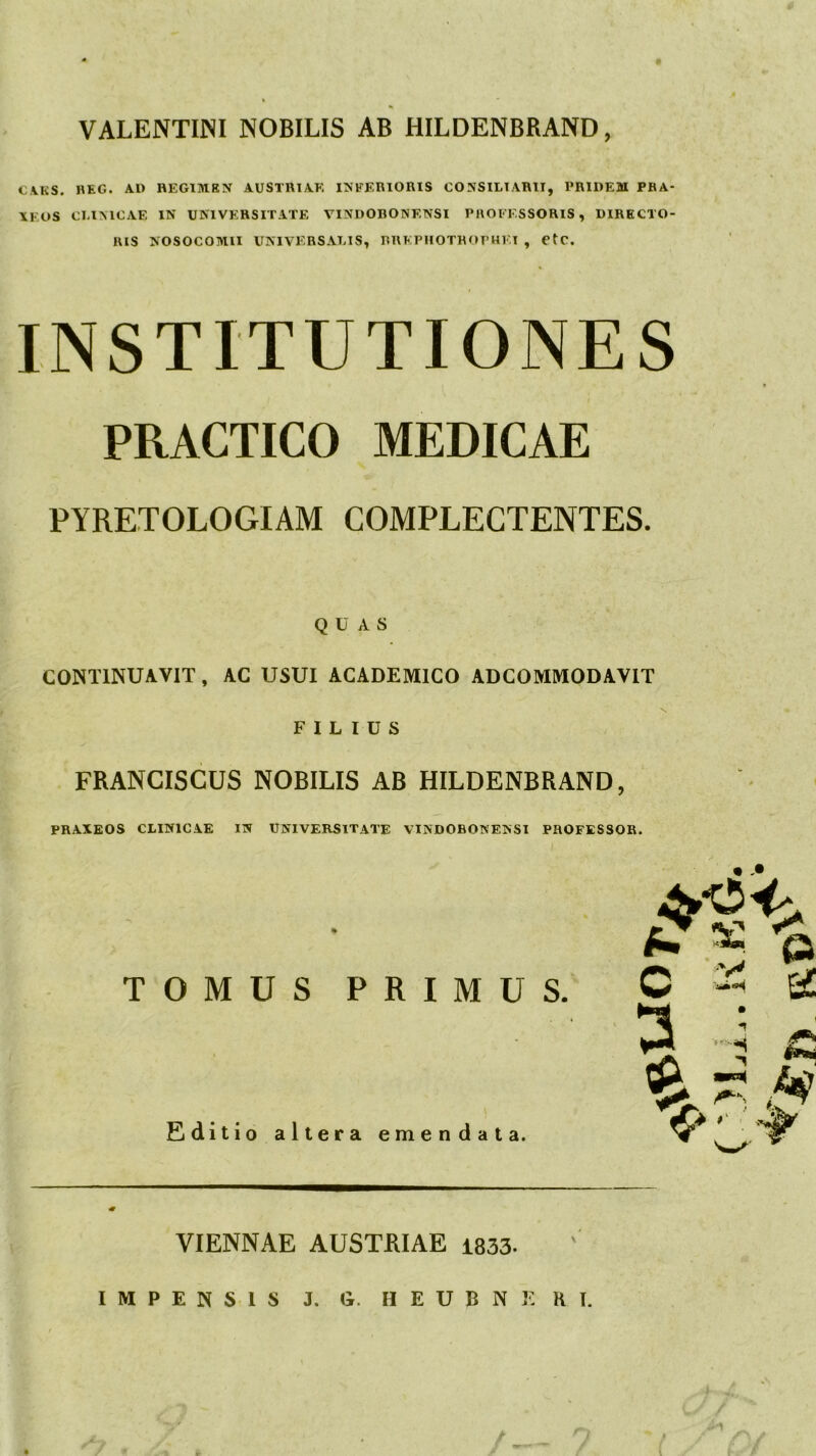 VALENTINI NOBILIS AB HILDENBRAND, CAKS. HEG. AU REGIMEN AUSTRTAE INFERIORIS CONSILIARII, PRIDEM PBA- \F.OS CLIMCAE IN UNIVERSITATE VINDOBONENSI PROFESSORIS, DIRECTO- RIS NOSOCOMII UNIVERSALIS, BRFPIIOTHOPHF.I , etC. INSTITUTIONES PRACTICO MEDICAE PYRETOLOGIAM COMPLECTENTES. QUAS CONTINUAVIT, AC USUI ACADEMICO ADCOMMODAVIT FILIUS FRANCISCUS NOBILIS AB HILDENBRAND, PRAXEOS CLINICAE IN UNIVERSITATE VINDOBONENSI PROFESSOR. % TOMUS PRIMUS. Editio altera emendata. VIENNAE AUSTRIAE 1833. IMPENSIS J. G. H E U B N 3^ K T. / , t: - A -1