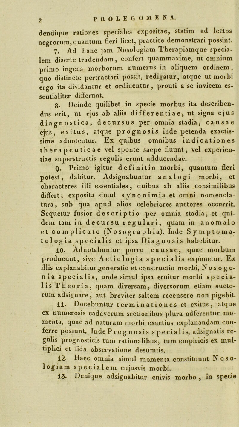 dendiijne rationes speciales expositae, statim ad lectos aegrorum, (ju.antiiiii fieri licet, practice demonstrari possint. 7. Ad hanc jam Nosologiam Therapiamque specia- lem diserte tradendam, confert quammaxime, ut omnium primo ingens morborum numerus in aliquem ordinem, quo distincte pertractari possit, redigatur, atque ut morbi ergo ita dividantur et ordinentur, prouti a se invicem es- sentialiter differunt. 8. Deinde quilibet in specie morbus ita describen- dus erit, ut ejus ab aliis differentiae, ut signa ejus diagnostica, decursus per omnia stadia, causae ejus, exitus, atque prognosis inde petenda exactis- sime adnotentur. Ex quibus omnibus indicationes therapeuticae vel sponte saepe fluunt, vel experien- tiae superstructis regulis erunt adducendae. 9. Primo igitur definitio morbi, quantum fieri potest, dabitur. Adsignabuniur analogi morbi, et characteres illi essentiales, quibus ab aliis consimilibus differt; exposita simul sy no nimia et omni nomencla- tura , sub qua apud alios celebriores auctores occurrit. Sequetur fusior descriptio per omnia stadia, et qui- dem tam in decursu regulari, quam in anomalo et complicato (Nosographia). Inde Symptoma- tologia specialis et ipsa Diagnosis habebitur. 10. Adnotabuntur porro causae, quae morbum producunt, sive Aetiologia specialis exponetur. Ex illis explanabitur generatio et constructio morbi, No s o g e- nia specialis, unde simul ipsa eruitur morbi specia- lis Theoria, quam diversam, diversorum etiam aucto- rum adsignare, aut breviter saltem recensere non pigebit. 11. Docebuntur terminationes et exitus, atque ex numerosis cadaverum sectionibus plura adferentur mo- menta, quae ad naturam morbi exactius explanandam con- ferre possunt. Inde Prognosis specialis, adsignatis re- gulis prognosticis tum rationalibus, tum empiricis ex mul- tiplici et fida observatione desumtis. 12. Haec omnia simul momenta constituunt N o s o- logiam specialem cujusvis morbi. 13. Denique adsignabitur cuivis morbo , in specie