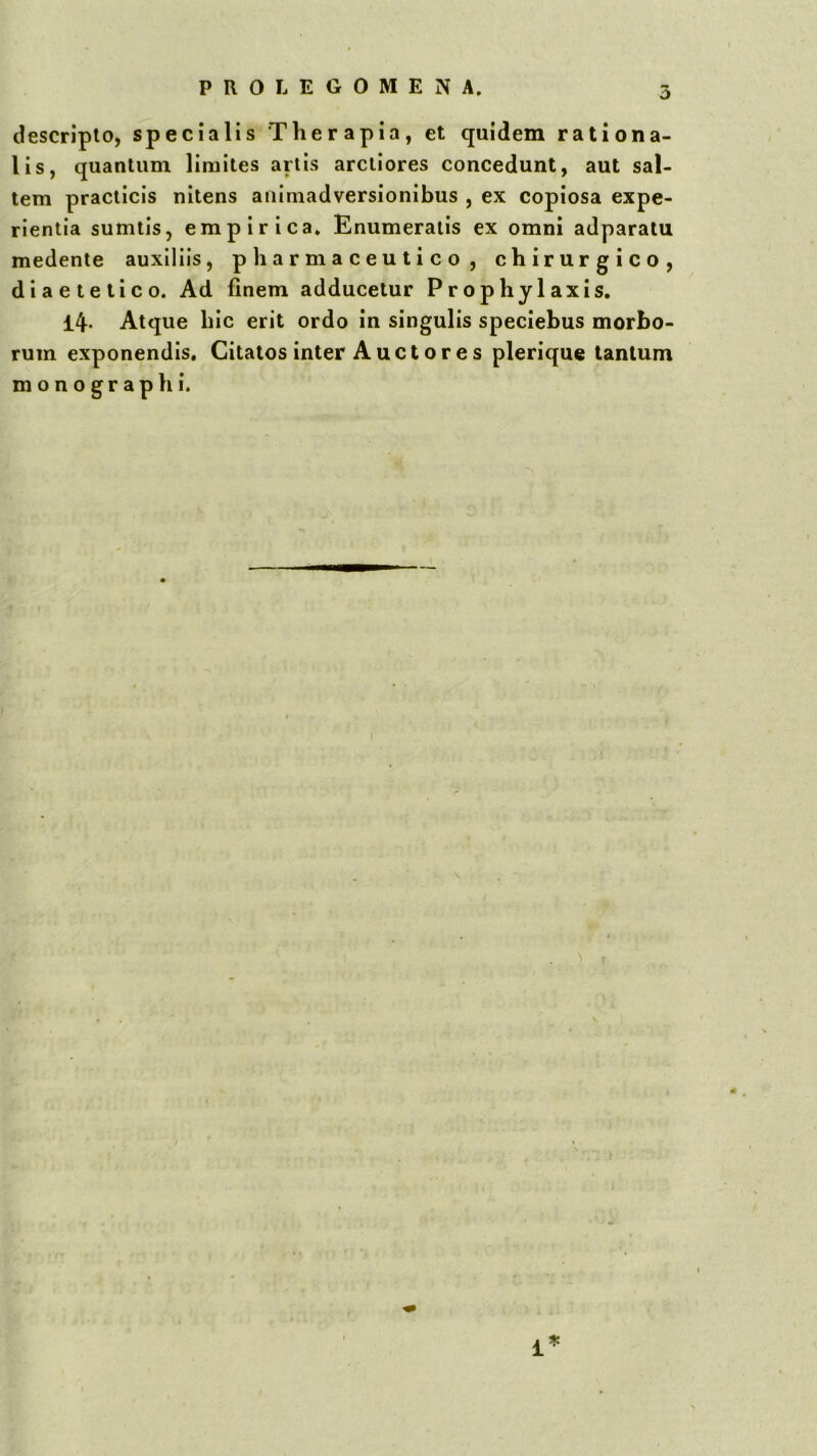 descripto, specialis Therapia, et quidem rationa- lis, quantum limites artis arctiores concedunt, aut sal- tem practicis nitens animadversionibus , ex copiosa expe- rientia sumtis, empirica* Enumeratis ex omni adparatu medente auxiliis, pharmaceutico, chirurgico, diaetetico. Ad finem adducetur Prophylaxis, 14- Atque hic erit ordo in singulis speciebus morbo- rum exponendis. Citatos inter Auctor es plerique tantum m o n 0 g r a p h i.