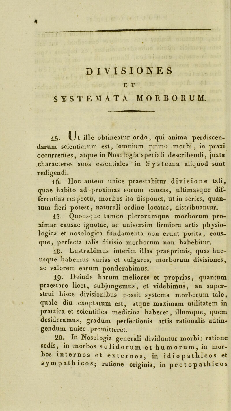 DIVISIONES E T SYSTEMATA MORBORUM. 15- Ut ille obtineatur ordo, qui anima perdiscen- darum scientiarum est, [omnium primo morbi, in praxi occurrentes, atque in Nosologia speciali describendi, juxta .characteres suos essentiales in Systema aliquod sunt redigendi. l5. Hoc autem unice praestabitur divisione tali, quae habito ad proximas eorum causas, ultimasque dif- ferentias respectu, morbos ita disponet, ut in series, quan- tum fieri potest, naturali ordine locatas, distribuantur* 17. Quousque tamen plerorumque morborum pro- ximae causae ignotae, ac universim firmiora artis physio- logica et nosologica fundamenta non erunt posita, eous- que, perfecta talis divisio morborum non habebitur. 18. Lustrabimus inierim illas praeprimis, quas huc- usque habemus varias et vulgares, morborum divisiones, ac valorem earum ponderabimus. 19. Deinde harum meliores et proprias, quantum praestare licet, subjungemus, et videbimus, an super- strui hisce divisionibus possit systema morborum tale, quale diu exoptatum est, atque maximam utilitatem in practica et scientifica medicina haberet, iliumque, quem desideramus, gradum perfectionis artis rationalis adtin- gendum unice promitteret. 20. In Nosologla generali dividuntur morbi: ratione sedis, in morbos solidorum et humorum, in mor- bos internos et externos, in idiopathicos et sympathicosj ratione originis, in prolopathicos