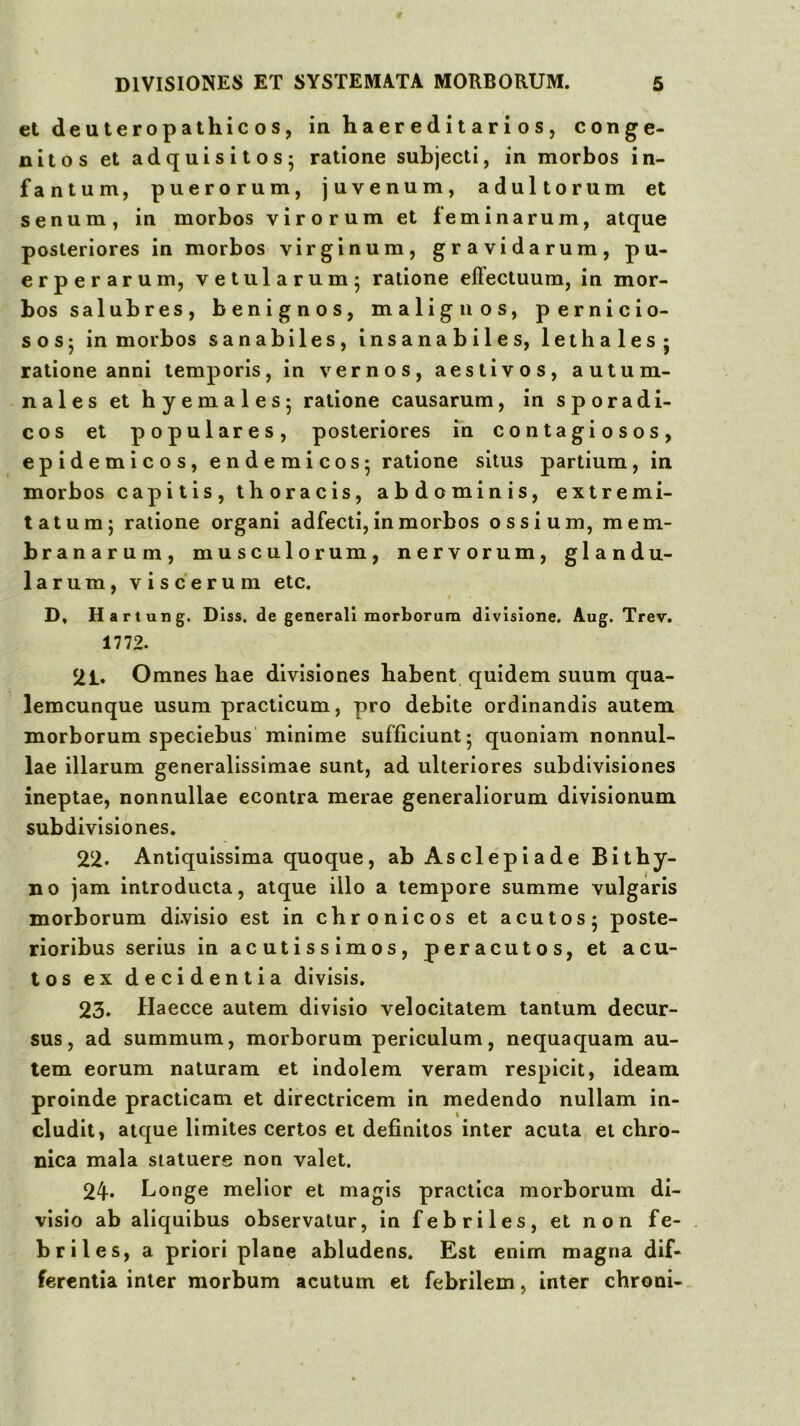 etdeuteropathicos, inhaereditarios, conge- nitos et adquisitos; ratione subjecti, in morbos in- fantum, puerorum, juvenum, adultorum et senum, in morbos virorum et feminarum, atque posteriores in morbos virginum, gravidarum, pu- erperarum, vetularum; ratione effectuum, in mor- bos salubres, benignos, ma liguos, pernicio- sos; in morbos sanabiles, insanabiles, lethales * ratione anni temporis, in vernos, aestivos, autum- nales et hyemales; ratione causarum, in sporadi- cos et populares, posteriores in contagiosos, epidemicos, endemicos; ratione situs partium, in morbos capitis, thoracis, abdominis, extremi- tatum; ratione organi adfecti, in morbos ossium, mem- branarum, musculorum, nervorum, glandu- larum, viscerum etc. D, Hartung. Diss. de generali morborum divisione. Aug. Trev. 1772. 21. Omnes hae divisiones habent quidem suum qua- lemcunque usum praclicum, pro debite ordinandis autem morborum speciebus minime sufficiunt; quoniam nonnul- lae illarum generalissimae sunt, ad ulteriores subdivisiones ineptae, nonnullae econlra merae generaliorum divisionum subdivisiones. 22. Antiquissima quoque, ab Asclepiade Bithy- no jam introducta, atque illo a tempore summe vulgaris morborum divisio est in chronicos et acutos; poste- rioribus serius in acutissimos, peracutos, et acu- tos ex decidentia divisis. 23. Haecce autem divisio velocitatem tantum decur- sus, ad summum, morborum periculum, nequaquam au- tem eorum naturam et indolem veram respicit, ideam proinde practicam et directricem in medendo nullam in- cludit, atque limites certos et definitos inter acuta et chro- nica mala statuere non valet. 24* Longe melior et magis practica morborum di- visio ab aliquibus observatur, in febriles, et non fe- briles, a priori plane abludens. Est enim magna dif- ferentia inter morbum acutum et febrilem, inter chroni-