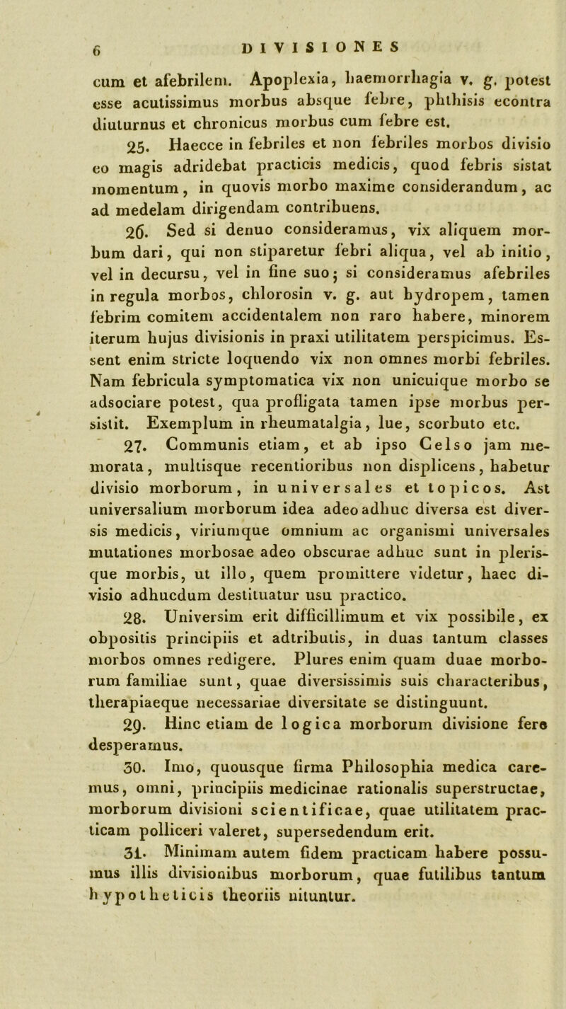 cum et afebrilem. Apoplexia, Laemorrhagia v. g, potest esse acutissimus morbus absque febre, phthisis ecoiitra diuturnus et chronicus morbus cum lebre est. 25. Haecce in febriles et non febriles morbos divisio eo magis adridebat practicis medicis, quod febris sistat momentum, in quovis morbo maxime considerandum, ac ad medelam dirigendam contribuens. 26* Sed si denuo consideramus, vix aliquem mor- bum dari, qui non stiparetur febri aliqua, vel ab initio, vel in decursu, vel in fine suoj si consideramus afebriles in regula morbos, chlorosin v. g. aut hydropem, tamen febrim comitem accidentalem non raro habere, minorem iterum hujus divisionis in praxi utilitatem perspicimus. Es- sent enim stricte loquendo vix non omnes morbi febriles. Nam febricula symptomatica vix non unicuique morbo se adsociare potest, qua profligata tamen ipse morbus per- sistit. Exemplum in rheumatalgia, lue, scorbuto etc. 27* Communis etiam, et ab ipso Celso jam me- morata , multisque recentioribus non displicens, habetur divisio morborum, in universales et lo picos. Ast universalium morborum idea adeo adhuc diversa est diver- sis medicis, viriumque omnium ac organismi universales mutationes morbosae adeo obscurae adhuc sunt in pleris- que morbis, ut illo, quem promittere videtur, haec di- visio adhucdum destituatur usu practico. 28. Universim erit difficillimum et vix possibile, ex obpositis principiis et adtributis, in duas tantum classes morbos omnes redigere. Plures enim quam duae morbo- rum familiae sunt, quae diversissimis suis characteribus, therapiaeque necessariae diversitate se distinguunt. 29. Hinc etiam de logica morborum divisione fero desperamus. 30. Imo, quousque firma Philosophia medica care- mus, omni, principiis medicinae rationalis superstructae, morborum divisioni scientificae, quae utilitatem prac- ticam polliceri valeret, supersedendum erit. 31. Minimam autem fidem practicam habere possu- mus illis divisionibus morborum, quae futilibus tantunai hypotheticis theoriis nituntur.