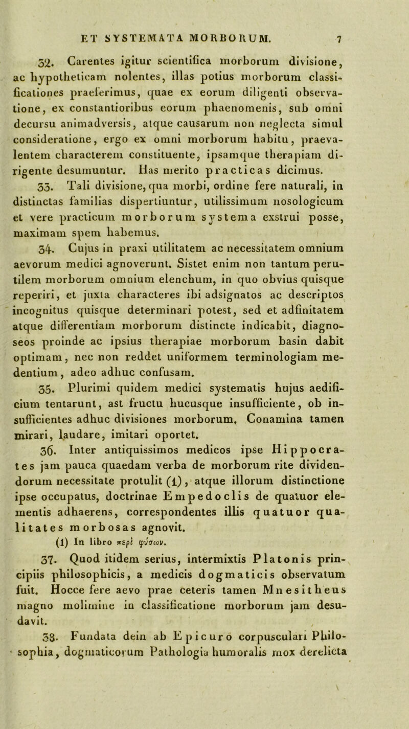 52. Caientes igilur scienlifica morborum divisione, ac liypothelicam nolentes, illas potius morborum classi- ficaliones praeierimus, quae ex eorum diligenti observa- tione, ex constantioribus eorum phaenomenis, sub omni decursu animadversis, atque causarum non neglecta simul consideratione, ergo ex omni morborum habitu, praeva- lentem characterem constituente, ipsamqiie therapiam di- rigente desumuntur. Has merito practicas dicimus. 53. Tali divisione, qua morbi, ordine fere naturali, in distinctas familias dispertiuntur, utilissimum nosologicum et vere practicum morborum systema exstrui posse, maximam spem habemus, 34. Cujus in praxi utilitatem ac necessitatem omnium aevorum medici agnoverunt. Sistet enim non tantum peru- tilem morborum omnium elenchum, in quo obvius quisque reperiri, et juxta characteres ibi adsignatos ac descriptos incognitus quisque determinari potest, sed et adlinitatem atque differentiam morborum distincte indicabit, diagno- seos proinde ac ipsius therapiae morborum basin dabit optimam, nec non reddet uniformem terminologiam me- dentiuDi, adeo adhuc confusam. 35. Plurimi quidem medici systematis hujus aedifi- cium tentarunt, ast fructu hucuscjue insufficlente, ob in- sufficientes adhuc divisiones morborum. Conamina tamen mirari, laudare, imitari oportet. 3fi. Inter antiquissimos medicos ipse Hippocra- tes jam pauca c[uaedam verba de morborum rite dividen- dorum necessitate protulit (l) ,■ atque illorum distinctione ipse occupatus, doctrinae Empedoclis de qualuor ele- mentis adhaerens, correspondentes illis quatuor qua- litates morbosas agnovit. (l) In libro jr£p{ (f'J(TCOV, 37. Quod itidem serius, intermixtis Platonis prin- cipiis philosophicis, a medicis dogmaticis observatum fuit. Hocce fere aevo prae ceteris tamen Mnesitheus magno molimine in classificatione morborum jam desu- davit. 33. Fundata dein ab Epicuro corpusculan Philo- ' sophia, dogmaticorum Paihologia humoralis mox derelicta