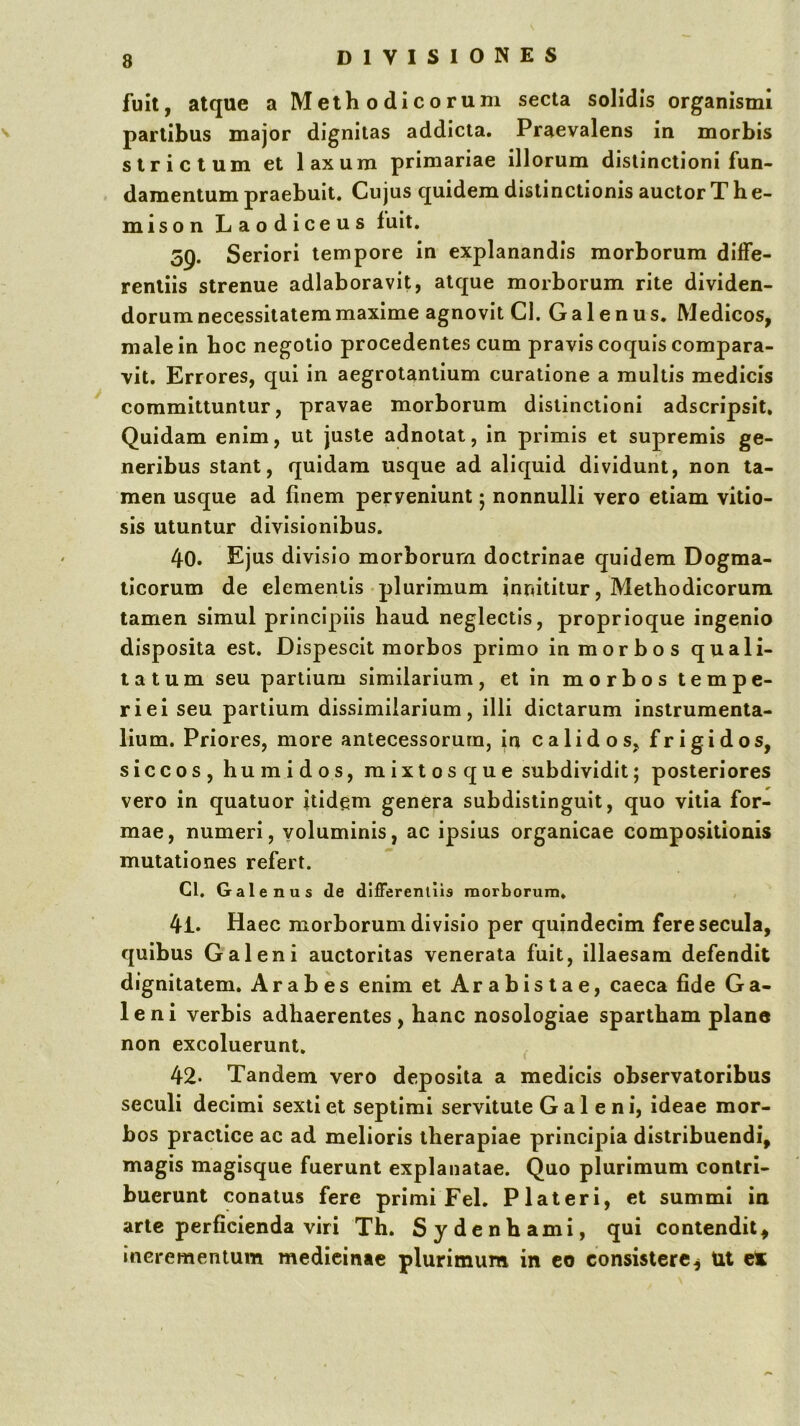 fuit, atque a Methodicorum secta solidis organismi partibus major dignitas addicta. Praevalens in morbis strictum et laxum primariae illorum distinctioni fun- damentum praebuit. Cujus quidem distinctionis auctor The- mison Laodiceus fuit. 59. Seriori tempore in explanandis morborum diffe- rentiis strenue adlaboravit, atque morborum rite dividen- dorum necessitatem maxime agnovit Cl. Galenus. Medicos, male in boc negotio procedentes cum pravis coquis compara- vit. Errores, qui in aegrotantium curatione a multis medicis committuntur, pravae morborum distinctioni adscripsit. Quidam enim, ut juste adnotat, in primis et supremis ge- neribus stant, quidam usque ad aliquid dividunt, non ta- men usque ad finem perveniunt 5 nonnulli vero etiam vitio- sis utuntur divisionibus. 40. Ejus divisio morborum doctrinae quidem Dogma- ticorum de elementis'plurimum innititur, Methodicorum tamen simul principiis haud neglectis, proprioque ingenio disposita est. Dispescit morbos primo in morbos quali- tatum seu partium similarium, et in morbos tempe- riei seu partium dissimilarium, illi dictarum instrumenta- lium. Priores, more antecessorum, in calidos, frigidos, siccos, humidos, mixtos que subdividit; posteriores vero in quatuor itidem genera subdistinguit, quo vitia for- mae, numeri, voluminis, ac ipsius organicae compositionis mutationes refert. Cl. Galenus de differentiis morborum* 41. Haec morborum divisio per quindecim fere secula, quibus Galeni auctoritas venerata fuit, illaesam defendit dignitatem. Arabes enim et Arabistae, caeca fide Ga- leni verbis adhaerentes, banc nosologiae spartbam plane non excoluerunt, 42' Tandem vero deposita a medicis observatoribus seculi decimi sexti et septimi servitute Galeni, ideae mor- bos pracilce ac ad melioris therapiae principia distribuendi, magis magisque fuerunt explanatae. Quo plurimum contri- buerunt conatus fere primi Fel. P lateri, et summi ia arte perficienda viri Th. Sydenbami, qui contendit, incrementum medieinae plurimum in co consistere, Ut et