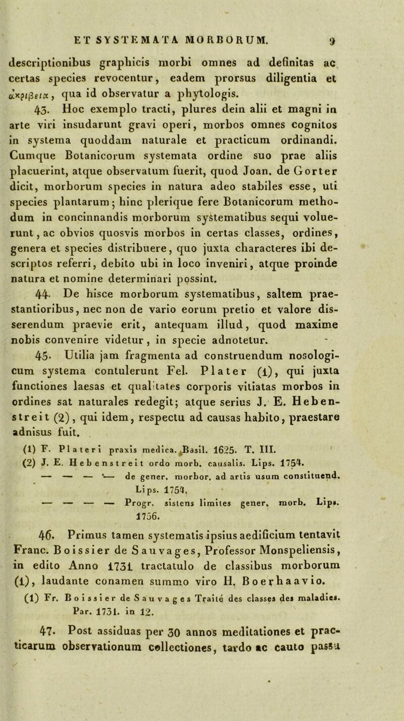 descriplionibus graphicis morbi omnes ad definitas ac, certas species revocentur, eadem prorsus diligentia et axp/(3e/a, qua id observatur a phylologis. 45. Hoc exemplo tracti, plures dein alii et magni in arte viri insudarunt gravi operi, morbos omnes cognitos in systema quoddam naturale et praclicum ordinandi. Cumque Botanicorum systemata ordine suo prae aliis placuerint, atque observatum fuerit, quod Joan. de Gorter dicit, morborum species in natura adeo stabiles esse, uti species plantarum 5 hinc plerique fere Botanicorum metho- dum in concinnandis morborum systematibus sequi volue- runt, ac obvios quosvis morbos in certas classes, ordines, genera et species distribuere, quo juxta characteres ibi de- scriptos referri, debito ubi in loco inveniri, atque proinde natura et nomine determinari possint. 44- He hisce morborum systematibus, saltem prae- stantioribus, nec non de vario eorum pretio et valore dis- serendum praevie erit, antequam illud, quod maxime nobis convenire videtur, in specie adnotetur. 45- Utilia jam fragmenta ad construendum nosologi- cum systema contulerunt Fel. Pia ter (l), qui juxta functiones laesas et qualitates corporis vitiatas morbos in ordines sat naturales redegit; atque serius J. E. Heben- streit (2), qui idem, respectu ad causas habito, praestare adnisus fuit. (1) F. P1 a ter i praxis raedica. ^Basil. 1625. T. III. (2) J. E, Heben streit ordo raorb. causalis. Lips. 175^. — — — *— de gener, raorbor, ad artis usum constituend, Lips. 1754, -— — — — Progr. sistens limites gener, raorb. Lip». 1756. 46. Primus tamen systematis ipsius aedificium tentavlt Franc. Boissier de Sauvages. Professor Monspellensls, in edito Anno 1731 tractatulo de classibus morborum (l), laudante conamen summo viro H. Boerhaavlo. (1) Fr. B oissier deSauvages Traite des classes des raaladies. Par. 1731. in 12. 47« Post assiduas per 30 annos meditationes et prac- ticarum observationum collectiones, tardo tc cauto passu