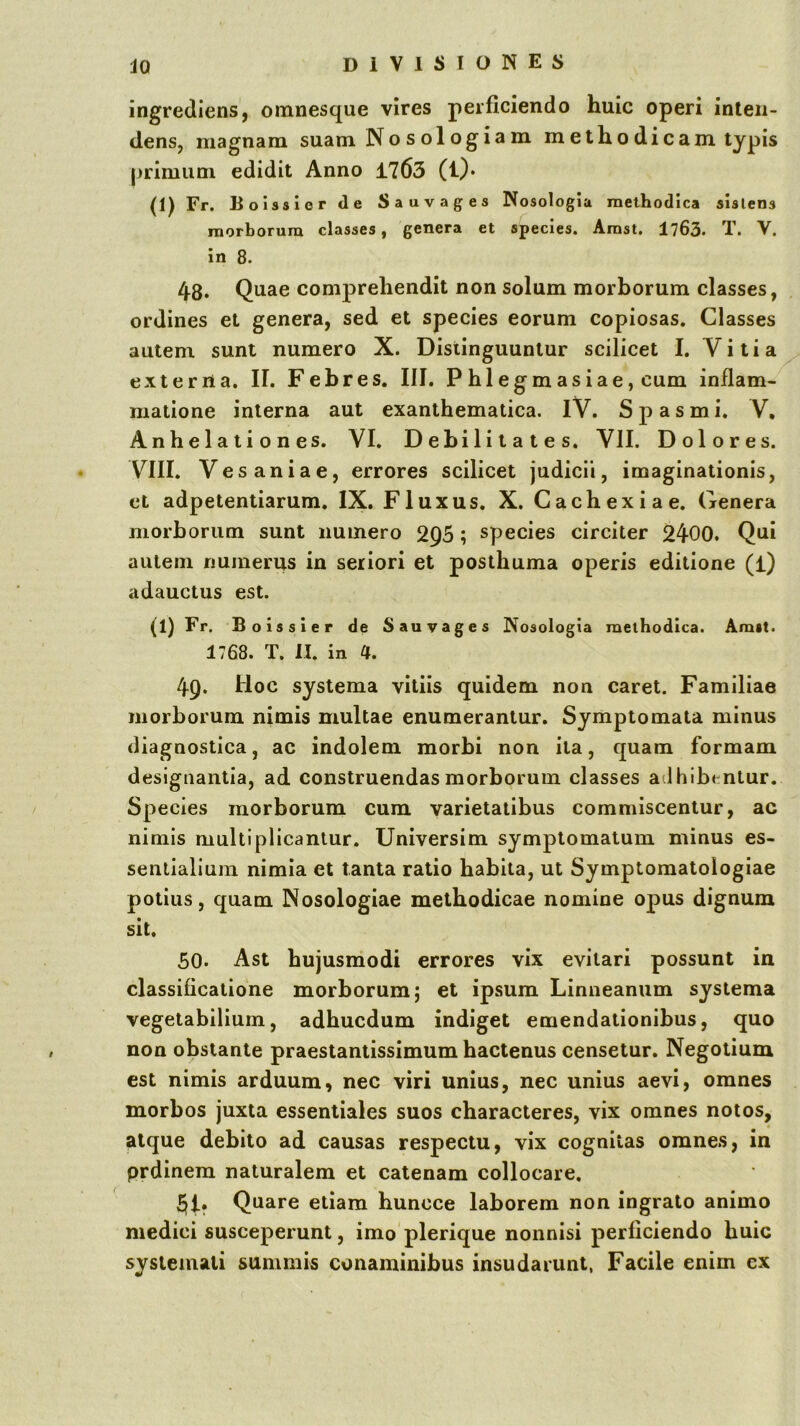 ingrediens, omnesque vires perficiendo huic operi inten- dens, magnam suam No s ol ogia m methodicam typis primum edidit Anno 1763 (i)* (1) Fr. Boissier de Sauvages Nosologia methodica sislens morborum classes, genera et species. Amst. 1763. T. V. in 8. 48. Quae comprehendit non solum morborum classes, ordines et genera, sed et species eorum copiosas. Classes autem sunt numero X. Distinguuntur scilicet I. Vitia externa. II. Febres. III. Phlegmasiae, cum inflam- matione interna aut exanthematica. iV. Spasmi. V, Anhelationes. VI. Debilitates. VII. Dolores. VIII. Vesaniae, errores scilicet judicii, imaginationis, et adpetentiarum. IX. Fluxus. X. Cachexiae. Genera morborum sunt numero 2Q5; species circiter 2400. Qni autem numerus in seriori et posthuma operis editione (l) adauctus est. (1) Fr. Boissier de S au vages Nosologia methodica. Amst. 1768. T. H. in 4. 49. Hoc systema vitiis quidem non caret. Familiae morborum nimis multae enumerantur. Symptomata minus diagnostica, ac indolem morbi non ita, quam formam designantia, ad construendas morborum classes adhibentur. Species morborum cum varietatibus commiscentur, ac nimis multiplicantur. Universim symptomatum minus es- sentialium nimia et tanta ratio habita, ut Symptoraatologiae potius, quam Nosologiae methodicae nomine opus dignum sit. 50. Ast hujusmodi errores vix evitari possunt in classificalione morborum; et ipsum Linneaniim systema vegetabilium, adhucdum indiget emendationibus, quo non obstante praestantissimum hactenus censetur. Negotium est nimis arduum, nec viri unius, nec unius aevi, omnes morbos juxta essentiales suos characteres, vix omnes notos, atque debito ad causas respectu, vix cognitas omnes, in prdinem naturalem et catenam collocare. 51. Quare etiam huncce laborem non ingrato animo medici susceperunt, imo plerique nonnisi perficiendo huic systemati summis conaminibus insudariint, Facile enim ex
