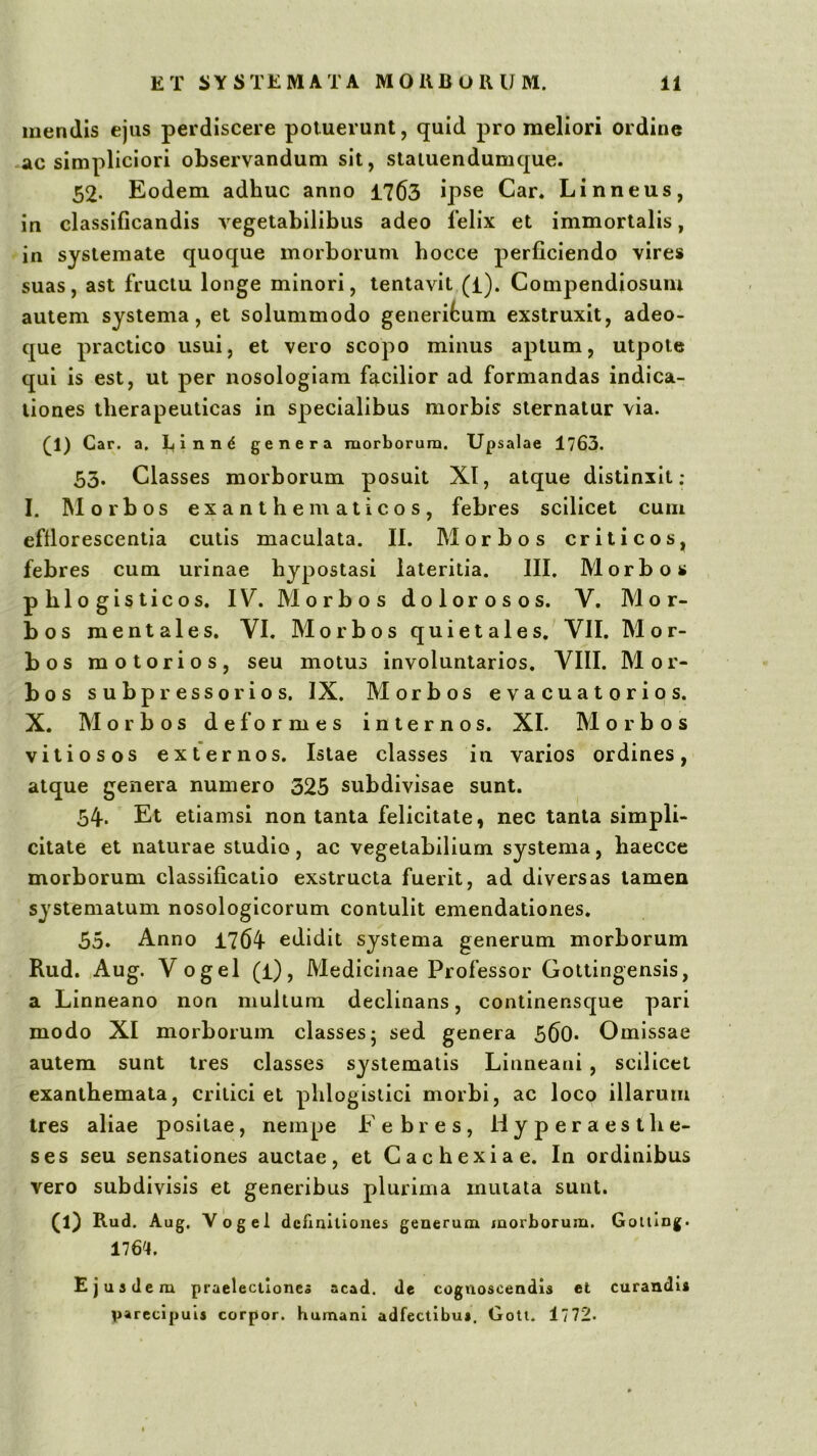 luendis ejus perdiscere potuerunt, quid pro meliori ordine ac simpliciori observandum sit, staiuendumque. 52. Eodem adhuc anno 1763 ipse Car. Linneus, in classificandis vegetabilibus adeo felix et immortalis, in systemate quoque morborum hocce perficiendo vires suas, ast fructu longe minori, tentavit (l). Compendiosum autem systema, et solummodo generifcum exstruxit, adeo- que practico usui, et vero scopo minus aptum, utpote qui is est, ut per nosologiam facilior ad formandas indica- tiones therapeuticas in specialibus morbis sternatur via. ^1) Car. a. L(inn^ genera morborum. Upsalae 1763. 53. Classes morborum posuit XI, atque distinxit: I. Morbos exanthematicos, febres scilicet cum effiorescentia cutis maculata. II. Morbos criticos, febres cum urinae hypostasi lateritia. III. Morbos phlogisticos. IV. Morbos dolorosos. V. Mor- bos mentales. VI. Morbos qui e tales. VII. Mor- bos motorios, seu motus involuntarios. VIII. Mor- bos subpressorios. IX. Morbos evacuatorios. X. Morbos deformes internos. XI. Morbos vitiosos externos. Istae classes in varios ordines, atque genera numero 325 subdivisae sunt. 54. Et etiamsi non tanta felicitate, nec tanta simpli- citate et naturae studio, ac vegetabilium systema, haeccc morborum classificatio exstructa fuerit, ad diversas tamen systematum nosologlcorum contulit emendationes. 55. Anno 1764 edidit systema generum morborum Rud. Aug. Vogel (i). Medicinae Professor Goltingensis, a Linneano non multum declinans, continensque pari modo XI morborum classes; sed genera 560* Omissae autem sunt tres classes systematis Linneaai , scilicet exanthemata, critici et phlogislici morbi, ac loco illarum tres aliae positae, nempe Febres, H y p er a es the- ses seu sensationes auctae, et Cachexiae. In ordinibus vero subdivisis et generibus plurima mutata sunt. (1) Rud. Aug. Vogel definitiones generum morborum. Goiting. 176'4. Ejusdem praelectiones acad. de cognoscendis et curandi» parecipuls corpor. humani adfectibus. Goli. 1772.