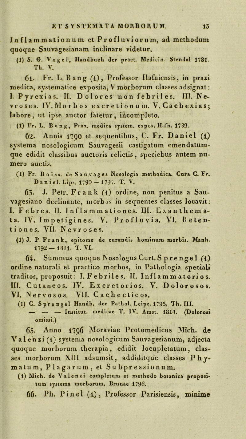 Inflammationum et Profluviorum, ad methodum quoque Sauvagesianam inclinare videtur. (1) S. G. Vogel, HandLuch der pract. Medicin. Stendal 1781. Th. V. 61. Fr. L. Bang (i), Professor Hafniensis, in praxi medica, sjsiematice exposita, V morborum classes adsignat; I. Pyrexias. II. Dolores non febriles, III. Ne- vr o s e s. IV. Morbos excretionum. V, Cachexias; labore, ut ipse auctor fatetur, incompleto. (1) Fr. L. Bang, Prax. medica sysiem, expos. Hafn. 1739. 62. Annis 179O et sequentibus, C. Fr. Daniel (i) systema nosologicum Sauvagesii castigatum emendatum- que edidit classibus auctoris relictis, speciebus autem nu- mero auctis. (1) Fr. Boiss. de S a u V a g es Nosologia methodica. Cura C. Fr, Daniel. Lips, 1790 — 1797. T. V. 63. J. Petr. Frank (l) ordine, non penitus a Sau- vagesiano declinante, morbjs in sequentes classes locavit; I, Febres. II. Inflammationes. III. Exanthema- ta. IV. Impetigines. V. Profluvia. VI. Beten- ti 0 n e s. VII. Nevroses. (1) J. P. Frant, epitome de curandis hominum morbis. Manh. 1792— 1811. T. VI. 64. Summus quoque Nosologus Curt. S p re nge 1 (l) ordine naturali et practico morbos, in Patbologia speciali traditos, proposuit: I. Febriles. II. Inflammatorios. III. C ut ane os. IV. Excretorios. V. Dolorosos. VI. Nervosos. VII, Cachecticos. (1) C. Sprengel Handb, der Pathol. Leipz. 1795. Th. III. —- — — Institut. medicae T, IV. Amst. 1814. (Dolorosi omissi.) 65. Anno 1796 Moraviae Protomedicus Mich. de Valenzi (l) systema nosologicum Sauvagesianum, adjecta quoque morborum therapia, edidit locupletatum, clas- ses morborum XIII adsumslt, addiditque classes Phy- matum, Plagarum, et Subpressionum. (1) Mich, de Valenzi completura et methodo botanica proposi- tum systema morborum, Brunae 1796. 66* Ph. Pinei (i), Professor Parisiensis,^ minime