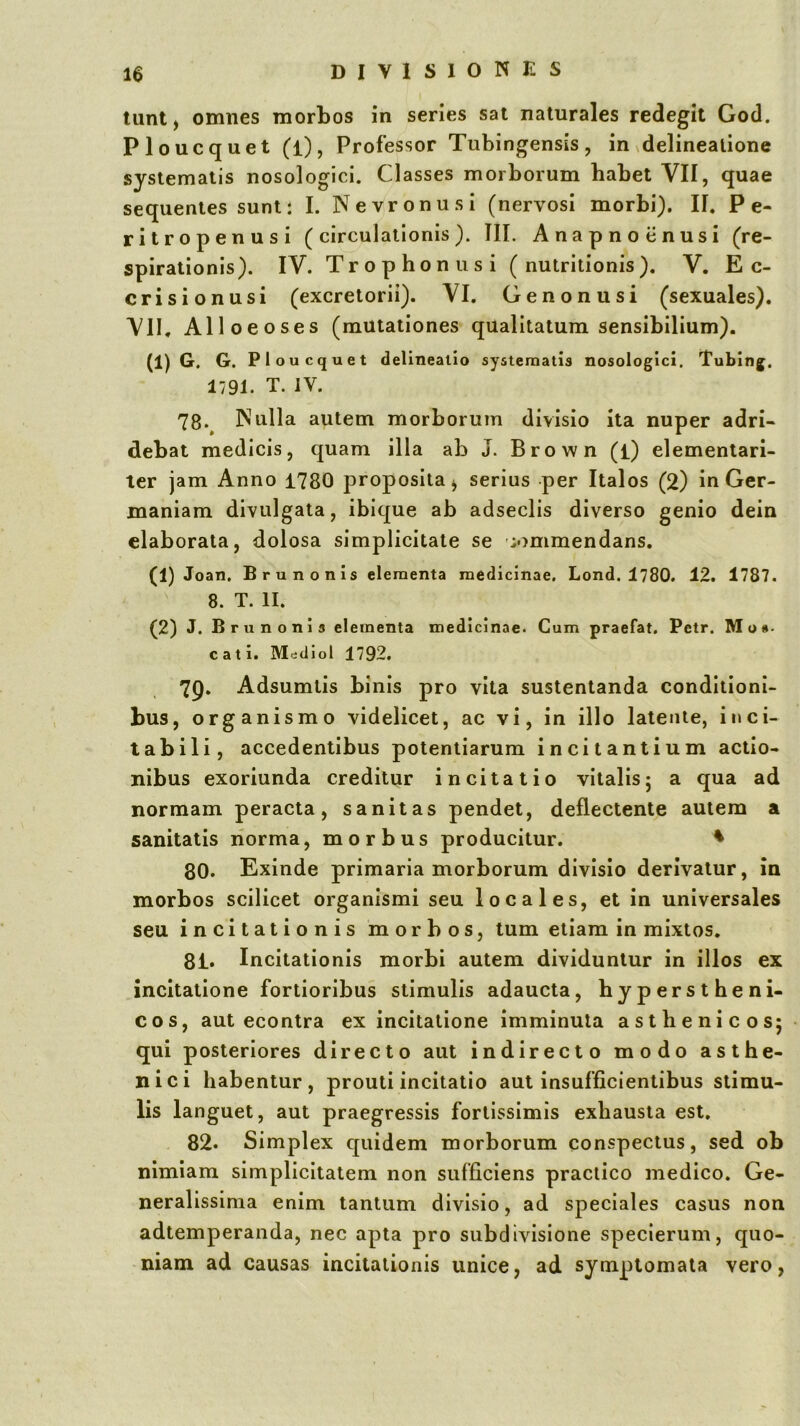 tunt) omnes morbos in series sat naturales redegit God. Ploucquet (l), Professor Tubingensis, in delineatione systematis nosologici. Classes morborum habet VII, quae sequentes sunt: I. Nevronusi (nervosi morbi). II. P e- ritropenusi (circulationis). III. Anapnoiinusi (re- spirationis). IV. Trophoniisi ( nutritionis). V. E c- crisionusi (excretorii). VI. Genonusi (sexuales). VII, Alloeoses (mutationes qualitatum sensibilium). (1) G. G. P1 oucquet delineatio systematis nosologici. Tubing. 1791. T. IV. 78. ^ Nulla autem morborum divisio ita nuper adri- debat medicis, quam illa ab J. Brown (i) elementari- ter jam Anno 1780 proposita^ serius per Italos (2) in Ger- maniam divulgata, ibique ab adseclis diverso genio dein elaborata, dolosa simplicitate se commendans. (1) Joan. Bru nonis elementa medicinae, Lond. 1780. 12. 1787. 8. T. II. (2) J. Bru noni 3 elementa medicinae. Cum praefat. Petr. Mo*- cati. Mediol 1792, 79. Adsumlis binis pro vita sustentanda conditioni- bus, organismo videlicet, ac vi, in illo latente, inci- t ab ili, accedentibus potentiarum incitantium actio- nibus exoriunda creditur incitatio vitalis5 a qua ad normam peracta, sanitas pendet, deflectente autem a sanitatis riorma, morbus producitur. ♦ 80. Exinde primaria morborum divisio derivatur, in morbos scilicet organismi seu locales, et in universales seu incitationis morbos, tum etiam in mixtos. 81. Incitationis morbi autem dividuntur in illos ex incitatione fortioribus stimulis adaucta, hyperstheni- cos, aut econtra ex incitatione imminuta asthenicos; qui posteriores directo aut indirecto modo asthe- nici habentur, prouti incitatio aut insufficientibus stimu- lis languet, aut praegressis fortissimis exhausta est, 82. Simplex quidem morborum conspectus, sed ob nimiam simplicitatem non sufficiens praclico medico. Ge- neralissima enim tantum divisio, ad speciales casus non adtemperanda, nec apta pro subdivisione speclerum, quo- niam ad causas incitationis unice, ad symptomata vero.