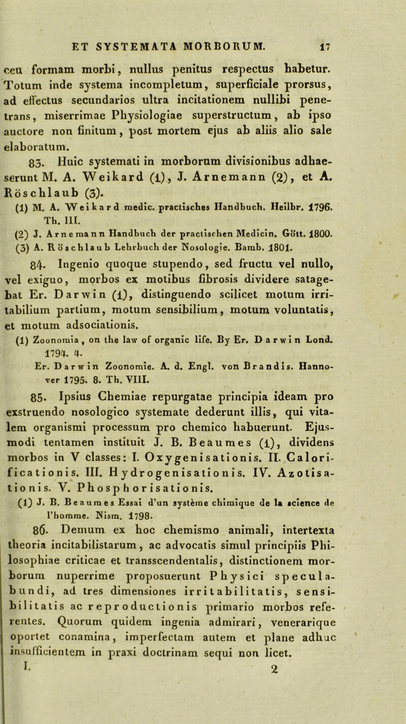 ceu formam morbi, nullus penitus respectus babetur. Totum inde systema incompletum, superficiale prorsus, ad effectus secundarios ultra incitationem nullibi pene- trans , miserrimae Physiologiae superstructum, ab ipso auctore non finitum, post mortem ejus ab aliis alio sale elaboratum. 85. Huic systemati in morborum divisionibus adhae- serunt M. A. Weikard (i), J. Arnemann (2), et A. Roschlaub (3). (1) M. A. Weitard medie, practisches Handbuch. Heilbr. 1796. Th. III. (2) J. Arnemann Handbuch der praclischen Medicin» Gott. 1800. (3) A. R oachlaub Lebrbuch der Nosologie. Bamb. 1801. 84» Ingenio quoque stupendo, sed fructu vel nullo, vel exiguo, morbos ex motibus fibrosis dividere satage- bat Er. Darwin (i), distinguendo scilicet motum irri- tabilium partium, motum sensibilium, motum voluntatis, et motum adsociationis. (1)Z oonoraia , on the law of organlc life. By Er, Darwin Lond. 1794. 4. Er. Darwin Zoonomie. A. d. Engl. von Brandis. Hanno- ver 1795. 8. Th. VIII. 85- Ipsius Chemiae repurgatae principia ideam pro exstruendo nosologico systemate dederunt illis, qui vita- lem organismi processum pro chemico habuerunt. Ejus- modi tentamen instituit J. B. Beaumes (i), dividens morbos in V classes: I. Oxygenisationis. II. Calori- ficationis. III. Hydrogenisationis. IV. Azotisa- lionis. V. Phosphorisationls. (1} J. B. Beaumes Essai d’un systeme chimique de U icience de l’homme. Nlsm. 1798- 86* Demum ex hoc chemismo animali, intertexta theoria incitabilistarum, ac advocatis simul principiis Phi- losophiae criticae et transscendentalis, distinctionem mor- borum nuperrime proposuerunt Physici specula- bundi, ad tres dimensiones irritabilitatis, sensi- bilitatis ac reproductionis primario morbos refe- rentes. Quorum quidem ingenia admirari, venerarique oportet conamina, imperfectam autem et plane adhuc insufficientem in praxi doctrinam sequi non licet.