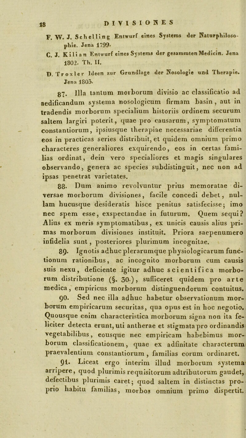 F. W. J. Schelling Entwurf elnes Systems der Natnrphiloso- phie. Jena 1799* C. J. KIli an Entwurf elnes Systems der gesamratenMedicin. Jena 1802* Th. II. D. Troxler Idecn zur Grundlage der Nosologie und Therapie. Jena 1803* 87. Illa lantum morborum divisio ac classificatio ad aedificandum systema nosoloj^icum firmam basin , aut in tradendis morborum specialium historiis ordinem securum saltem largiri poterit, quae pro causarum, symptomatum constanliorum, ipsiusque therapiae necessariae diflerenlia eos in practicas series distribuit, et quidem omnium primo characteres generaliores exquirendo, eos in certas fami- lias ordinat, dein vero specialiores et magis singulares observando, genera ac species subdistinguit, nec non ad ipsas penetrat varietates. 88* Dum animo revolvuntur prius memoratae di- versae morborum divisiones, facile concedi debet, nul- lam hucusque desideratis hisce penitus satisfecisse; imo nec spem essCj exspectandae in futurum. Quem sequi? Alius ex meris symptomatibus, ex unicis causis alius pri- mas morborum divisiones instituit. Priora saepenumero infidelia sunt, posteriores plurimum incognitae. 89* Ignotis adhuc plerarumque physiologicarum func- tionum rationibus, ac incognito morborum cum causis suis nexu, deficiente igitur adhuc scientifica morbo- rum distributione (§. 30*), sufficeret quidem pro arte medica, empiricus morborum distinguendorum contuitus. QO. Sed nec illa adhuc habetur observationum mor- borum empiricarum securitas, qua opus est in hoc negotio. Quousque enim characteristica morborum signa non ita fe- liciter detecta erunt, uti antherae et stigmata pro ordinandis i vegetabilibus, eousque nec empiricam habebimus mor- borum classifjcationem, quae ex adfinitate characteriimi praevalentium consiantiorum , familias eorum ordinaret. 91. Liceat ergo interim illud morborum systema 1 arripere, quod plurimis requisitorum adtributorum gaudet, defectibus plurimis caret; quod saltem in distinctas pro- prio habitu familias, morbos omnium primo dispertit.