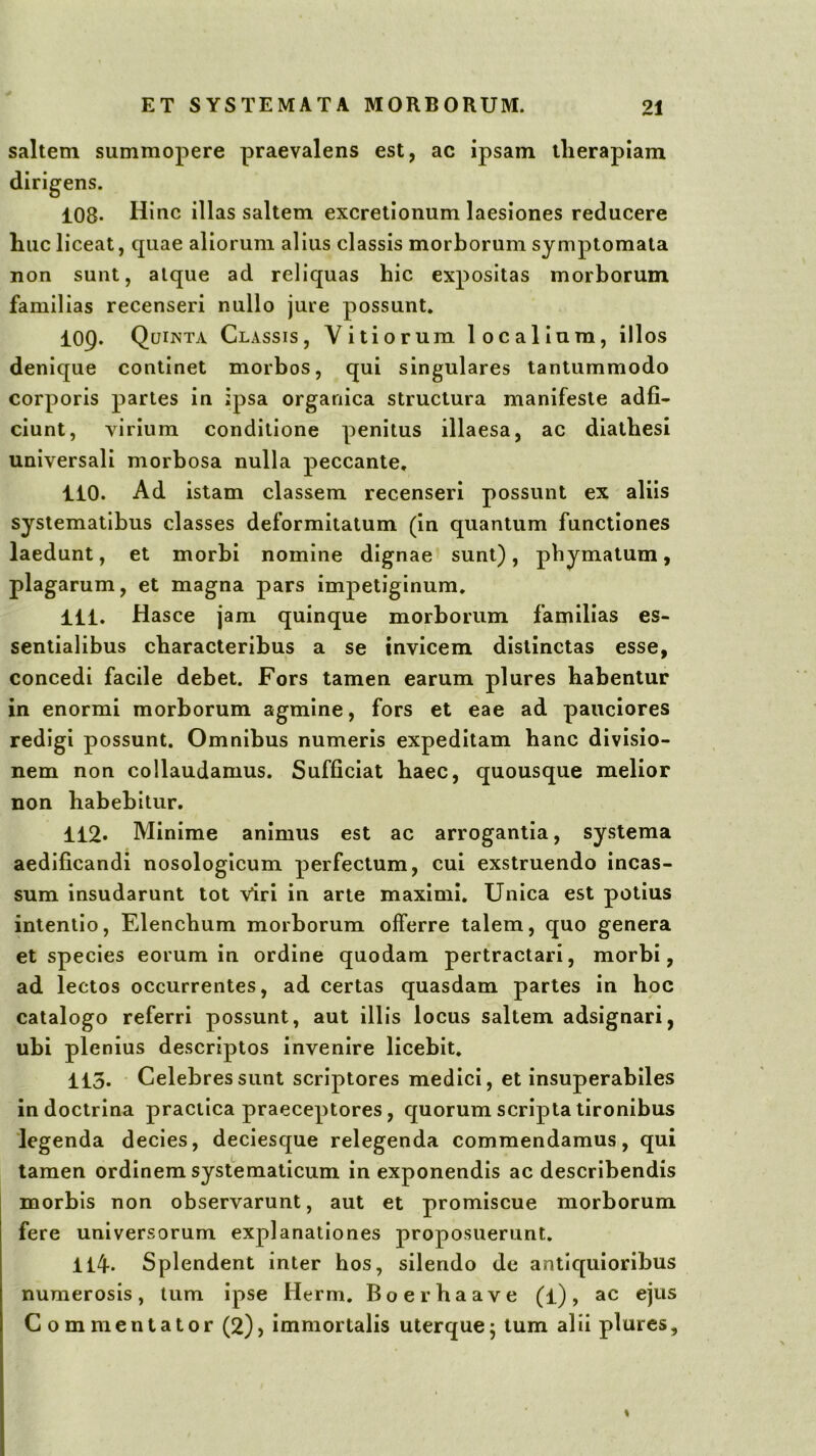 saltem summopere praevalens est, ac ipsam llierapiam dirigens. 108* Hinc illas saltem excretionum laesiones reducere huc liceat, quae aliorum alius classis morborum symptomata non sunt, atque ad reliquas hic expositas morborum familias recenseri nullo jure possunt* 109. Quinta Classis, Vitiorum localium, illos denique continet morbos, qui singulares tantummodo corporis partes in jpsa organica structura manifeste adfi- ciunt, virium conditione penitus illaesa, ac diatbesi universali morbosa nulla peccante, 110. Ad istam classem recenseri possunt ex aliis systematibus classes deformitatum (in quantum functiones laedunt, et morbi nomine dignae sunt), phymatum, plagarum, et magna pars impetiginum, 111. Hasce jam quinque morborum familias es- sentialibus characteribus a se invicem distinctas esse, concedi facile debet. Fors tamen earum plures habentur in enormi morborum agmine, fors et eae ad pauciores redigi possunt. Omnibus numeris expeditam hanc divisio- nem non collaudamus. Sufficiat haec, quousque melior non habebitur. 112. Minime animus est ac arrogantia, systema aedificandi nosologicum perfectum, cui exstruendo incas- sum insudarunt tot viri in arte maximi. Unica est potius intentio. Elenchum morborum offerre talem, quo genera et species eorum in ordine quodam pertractari, morbi, ad lectos occurrentes, ad certas quasdam partes in hoc catalogo referri possunt, aut illis locus saltem adsignari, ubi plenius descriptos invenire licebit. 113. Celebres sunt scriptores medici, et insuperabiles in doctrina practica praeceptores, quorum scripta tironibus legenda decies, deciesque relegenda commendamus, qui tamen ordinem systematicum in exponendis ac describendis morbis non observarunt, aut et promiscue morborum fere universorum explanationes proposuerunt. 114-. Splendent inter hos, silendo de antiquioribus numerosis, tum ipse Herm. Boerhaave (l), ac ejus Commentator (2), immortalis uterque5 tum alii plures.