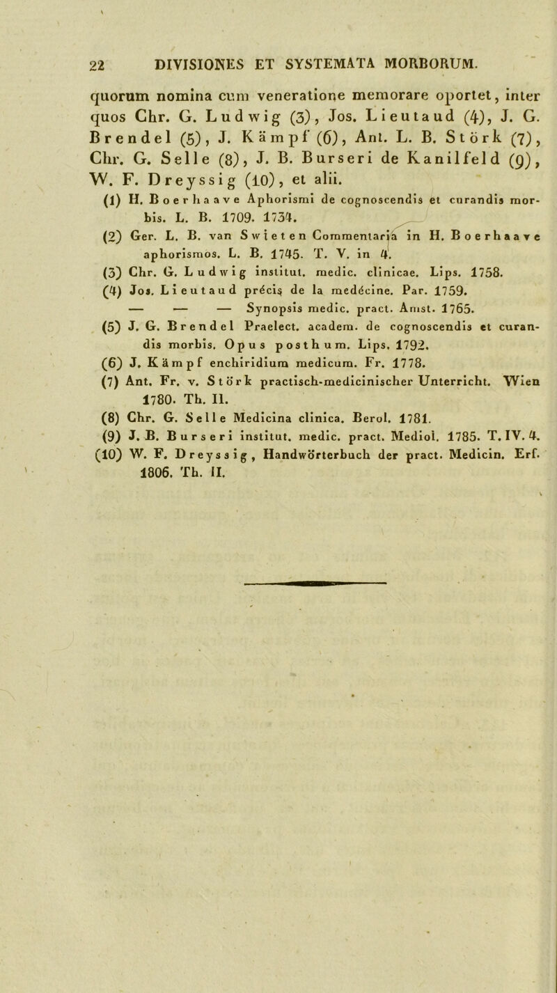 quorum nomina cu.m veneratione memorare oportet, inter quos Chr. G. Ludwig (3), Jos. Lieutaud (4), J. G. B r e n d e 1 (5) , J. K a m p f’ (6) , Ani. L. B. S t o r k (7) , Chr. G. Selle (8), J. B. Burseri de Kanilfeld (g), W. F. Drejssig (iO) , et alii. (1) H. Boerhaave Aphorismi de cognoscendis et curandis mor- bis. L. B. 1709. 1734. ^ (2) Ger. L. B. van Swieten Commeniarr^» in H, Boerhaarc aphorismos. L. B. 1745- T. V. in 4. (3) Chr. G. Ludwig institui, raedic. clinicae. Lips. 1758. (4) Jos. Lieutaud prdci^ de la raeddcine. Par. 1759. — — — Synopsis raedic. pract. Anist. 1765. (5) J. G. Brendel Praelect. acadera. de cognoscendis et curan- dis morbis. Opus posthura. Lips. 1792. (6} J, KSmpf enchiridiura medicum. Fr. 1778. (7) Ant. Fr. v. Storlc practisch-medicinischer Unterricht. Wlen 1780. Th. II. (8) Chr. G. Selle Medicina clinica. Berol. 1781. (9) J. B. Burseri institut. medie, pract. Mediol. 1785. T. IV. 4. (10) W. F, Dreyssig, Handwortcrbuch der pract. Medicin. Erf. 1806. Th. II.