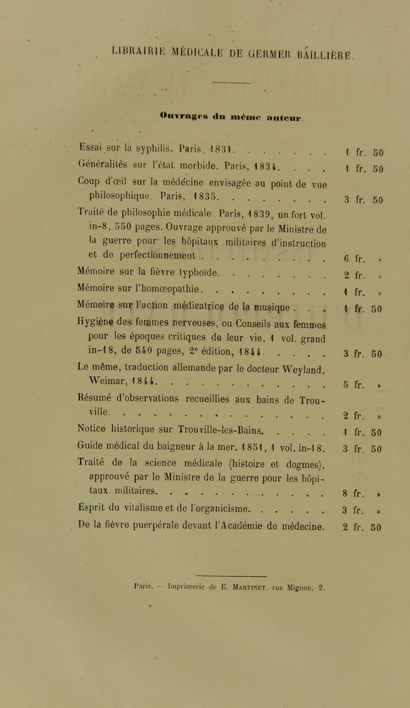 LIBRAIRIE MÉDICALE DE GERMER liAILLlÈRE. Ouvrages «lu même auteur. Essai sur là syphilis. Paris,. 1831 ( fr ;j0 Généralités sur l'étal morbide. Paris, 1834. ... 1 fr. 50 Coup d'œil sur la médecine envisagée au point de vue philosophique. Paris, 1835 3 fr. 50 Traité de philosophie médicale Paris, 1 839, un fort vol. in-8, 550 pages. Ouvrage approuvé par le Ministre de la guerre pour les hôpitaux militaires d'instruction et de perfectionnement 6 fr » Mémoire sur la fièvre typhoïde 2 fr. » Mémoire sur l'homœopalhie 4 fr. » Mémoire sur l'action médicatrice de la musique ... 1 fr. 50 Hygiène des femmes nerveuses, ou Conseils aux femmes pour les époques critiques de leur vie. 1 vol. grand in-18, de 540 pages, 2e édition, 1844 3 fr. 50 Le même, traduction allemande par le docteur Weyland. Weimar, 1844 5 fr » Résumé d'observations recueillies aux bains de Trou- ville 2 fr. . Notice historique sur Trouville-les-Bains 1 fr. 50 Guide médical du baigneur à la mer. 1851,1 vol. in-18. 3 fr. 50 Traité de la science médicale (histoire et dogmes), approuvé par le Ministre de la guerre pour les hôpi- taux militaires. 8 fr. » Esprit du vilalisme et de l'organicisme 3 fr. » De la fièvre puerpérale devant l'Académie de médecine. 2 fr. 50