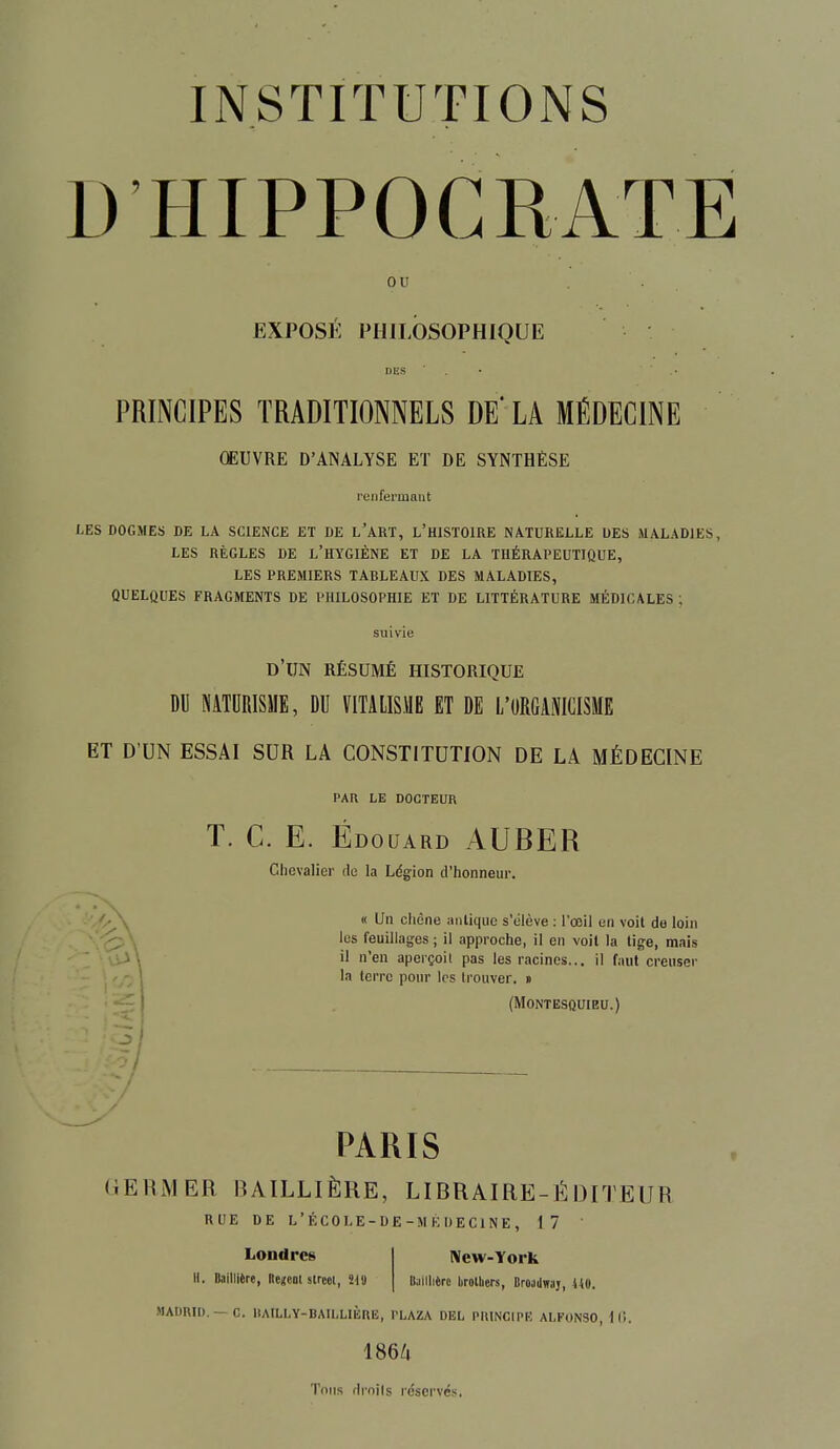 D HIPPOCRATE ou EXPOSÉ PHILOSOPHIQUE PRINCIPES TRADITIONNELS DE' LA MÉDECINE OEUVRE D'ANALYSE ET DE SYNTHÈSE renfermant LES DOGMES DE LA SCIENCE ET DE L'ART, L'HISTOIRE NATURELLE DES MALADIES, LES RÈGLES DE L'HYGIÈNE ET DE LA THÉRAPEUTIQUE, LES PREMIERS TARLEAUX DES MALADIES, QUELQUES FRAGMENTS DE PHILOSOPHIE ET DE LITTÉRATURE MÉDICALES ; d'un résumé historique DU NATURISME, DU V1TALIS.V1E ET DE L'ORGANICISME ET D'UN ESSAI SUR LA CONSTITUTION DE LA MÉDECINE PAR LE DOCTEUR T. C. E. Edouard AUBER Chevalier rie la Légion d'honneur. « Un chêne miliquc s'élève : l'œil un voit de loin les feuillages ; il approche, il en voit la tige, mais il n'en aperçoi! pas les racines... il faut creuser la terre pour les Irouver. » (Montesquieu.) PARIS GERMER RAILLIÈRE, LIRRAIRE-É DITEUR Londres II. Baillière, llencot street, 219 RUE DE L'ÉCOLE-DE-MÉDECINE, 17 ' New-York Itailliêrc lirotliers, Broadwaj, 410. MADRID. —C. IlAILLY-BAILLIÈRE, l'LAZA DEL PRINCIPK ALFONSO, 16. 1864 Tons drnils réservés.