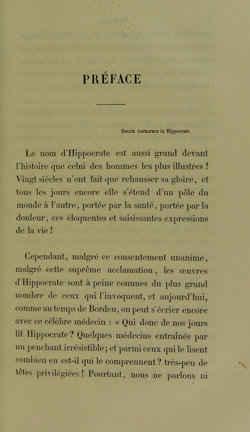 PRÉFACE Omnia instaurais in Hippocrate. Le nom cl'Hippocrate est aussi grand devant l'histoire que celui des hommes les plus illustres ! Vingt siècles n'ont fait que rehausser sa gloire, et tous les jours encore elle s'étend d'un pôle du monde à l'autre, portée par la santé, portée par la douleur, ces éloquentes et saisissantes expressions de la vie ! Cependant, malgré ce consentement unanime, malgré cette suprême acclamation, les œuvres d'Hippocrate sont à peine connues du plus grand nombre de ceux qui l'invoquent, et aujourd'hui, comme au temps de Bordeu, on peut s'écrier encore avec ce célèbre médecin : « Qui donc de nos jours Ht Hippocrate? Quelques médecins entraînés par un penchant irrésistible ; et parmi ceux qui le lisent combien en est-il qui le comprennent? très-peu de têtes privilégiées! Pourtant, nous ne parlons ni