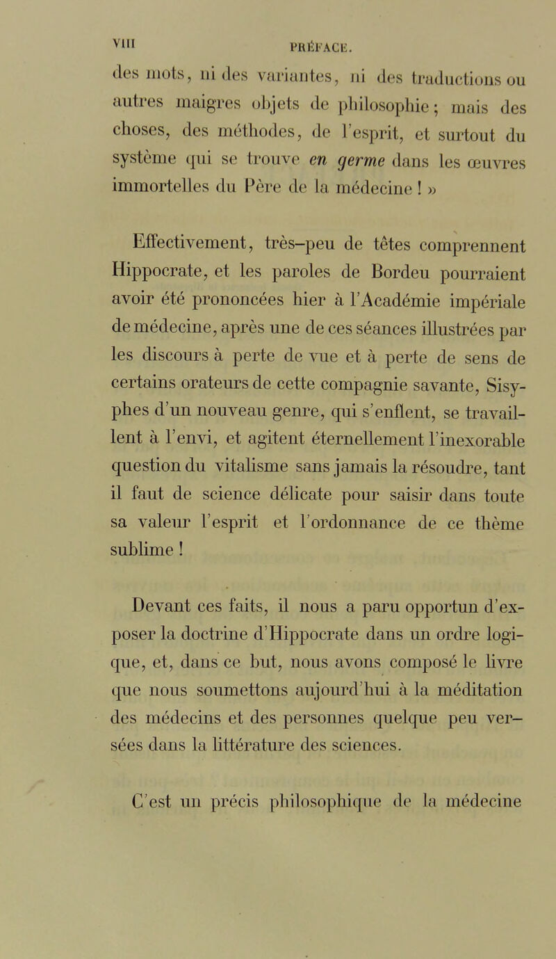des mots, aides variantes, ni des traductions ou autres maigres objets de philosophie; mais des choses, des méthodes, de l'esprit, et surtout du système qui se trouve en germe dans les œuvres immortelles du Père de la médecine ! » Effectivement, très-peu de têtes comprennent Hippocrate, et les paroles de Bordeu pourraient avoir été prononcées hier à l'Académie impériale de médecine, après une de ces séances illustrées par les discours à perte de vue et à perte de sens de certains orateurs de cette compagnie savante, Sisy- phes d'un nouveau genre, qui s'enflent, se travail- lent à l'envi, et agitent éternellement l'inexorable question du vitalisme sans jamais la résoudre, tant il faut de science délicate pour saisir dans toute sa valeur l'esprit et l'ordonnance de ce thème sublime ! Devant ces faits, il nous a paru opportun d'ex- poser la doctrine d'Hippocrate dans un ordre logi- que, et, dans ce but, nous avons composé le livre que nous soumettons aujourd'hui à la méditation des médecins et des personnes quelque peu ver- sées dans la littérature des sciences. C'est un précis philosophique de la médecine