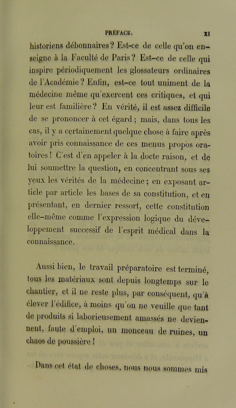 historiens débonnaires ? Est-ce de celle qu'on en- seigne à la Faculté de Paris ? Est-ce de celle qui inspire périodiquement les glossateurs ordinaires de l'Académie ? Enfin, est-ce tout uniment de la médecine même qu'exercent ces critiques, et qui leur est familière ? En vérité, il est assez difficile de se prononcer à cet égard ; mais, dans tous les cas, il y a certainement quelque chose à faire après avoir pris connaissance de ces menus propos ora- toires ! C'est d'en appeler à la docte raison, et de lui soumettre la question, en concentrant sous ses yeux les vérités de la médecine ; en exposant ar- ticle par article les bases de sa constitution, et en présentant, en dernier ressort, cette constitution elle-même comme l'expression logique du déve- loppement successif de l'esprit médical dans la connaissance. Aussi bien, le travail préparatoire est terminé, tous les matériaux sont depuis longtemps sur le chantier, et il ne reste plus, par conséquent, qu'à élever l'édifice, à moins qu'on ne veuille que tant de produits si laborieusement amassés ne devien- nent, faute d'emploi, un monceau de ruines un chaos de poussière ! Dans cet état do choses, nous nous sommes