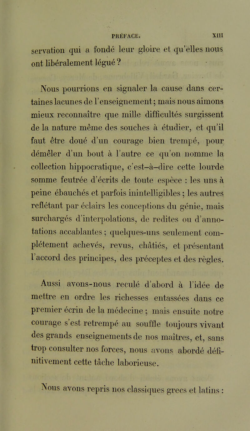 servation qui a fondé leur gloire et qu'elles nous ont libéralement légué ? Nous pourrions en signaler la cause dans cer- taines lacunes de l'enseignement ; mais nous aimons mieux reconnaître que mille difficultés surgissent de la nature même des souches à étudier, et qu'il faut être doué d'un courage bien trempé, pour démêler d'un bout à l'autre ce qu'on nomme la collection hippocratique, c'est-à-dire cette lourde somme feutrée d'écrits de toute espèce : les uns à peine ébauchés et parfois inintelligibles ; les autres reflétant par éclairs les conceptions du génie, mais surchargés d'interpolations, de redites ou d'anno- tations accablantes ; quelques-uns seulement com- plètement achevés, revus, châtiés, et présentant l'accord des principes, des préceptes et des règles. Aussi avons-nous reculé d'abord à l'idée de mettre en ordre les richesses entassées dans ce premier écrin de la médecine ; mais ensuite notre courage s'est retrempé au souffle toujours vivant des grands enseignements de nos maîtres, et, sans trop consulter nos forces, nous avons abordé défi- nitivement cette tâche laborieuse. Nous avons repris nos classiques grecs et latins :