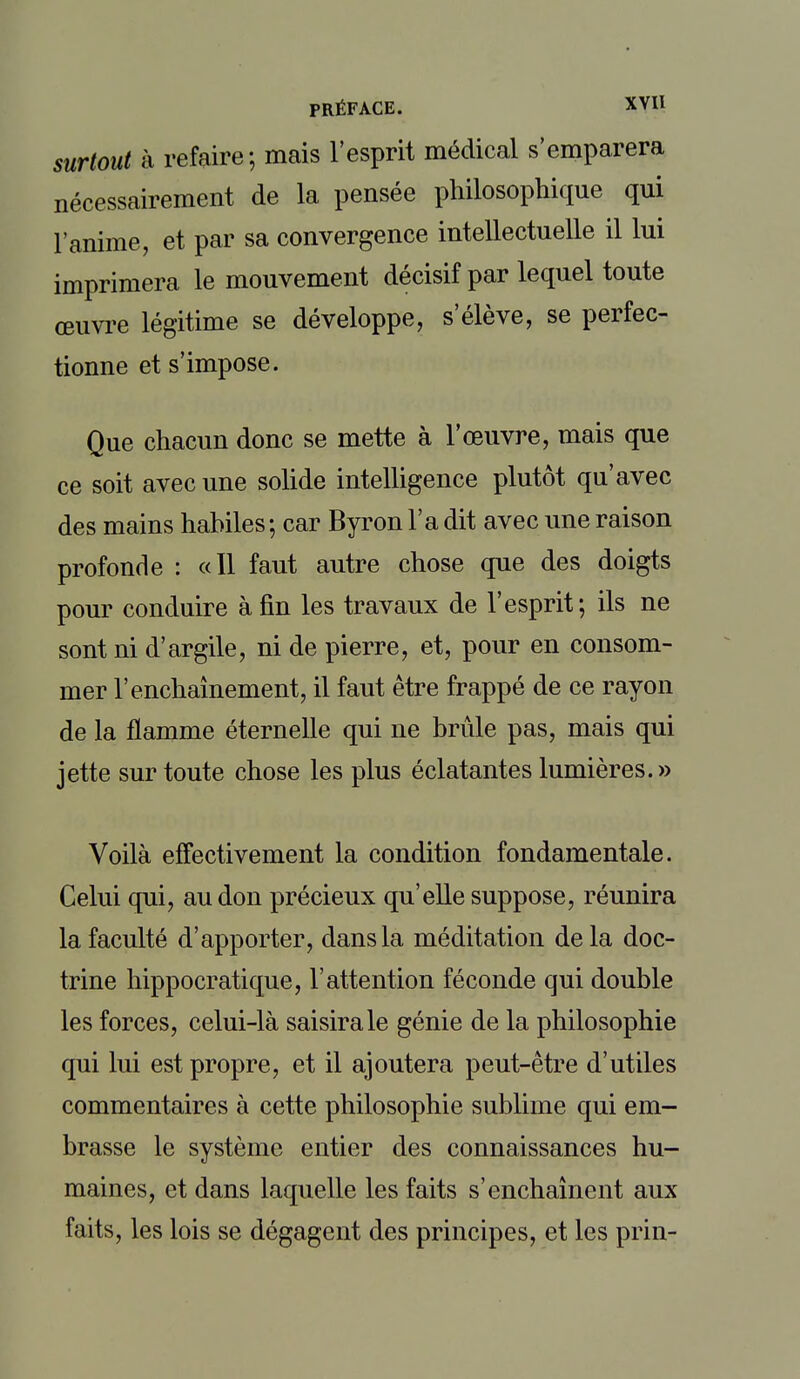 surtout à refaire; mais l'esprit médical s'emparera nécessairement de la pensée philosophique qui l'anime, et par sa convergence intellectuelle il lui imprimera le mouvement décisif par lequel toute œuvre légitime se développe, s'élève, se perfec- tionne et s'impose. Que chacun donc se mette à l'œuvre, mais que ce soit avec une solide intelligence plutôt qu'avec des mains habiles; car Byron l'a dit avec une raison profonde : «Il faut autre chose que des doigts pour conduire à fin les travaux de l'esprit; ils ne sont ni d'argile, ni de pierre, et, pour en consom- mer l'enchaînement, il faut être frappé de ce rayon de la flamme éternelle qui ne brûle pas, mais qui jette sur toute chose les plus éclatantes lumières.» Voilà effectivement la condition fondamentale. Celui qui, au don précieux qu'elle suppose, réunira la faculté d'apporter, dans la méditation delà doc- trine hippocratique, l'attention féconde qui double les forces, celui-là saisira le génie de la philosophie qui lui est propre, et il ajoutera peut-être d'utiles commentaires à cette philosophie sublime qui em- brasse le système entier des connaissances hu- maines, et dans laquelle les faits s'enchaînent aux faits, les lois se dégagent des principes, et les prin-