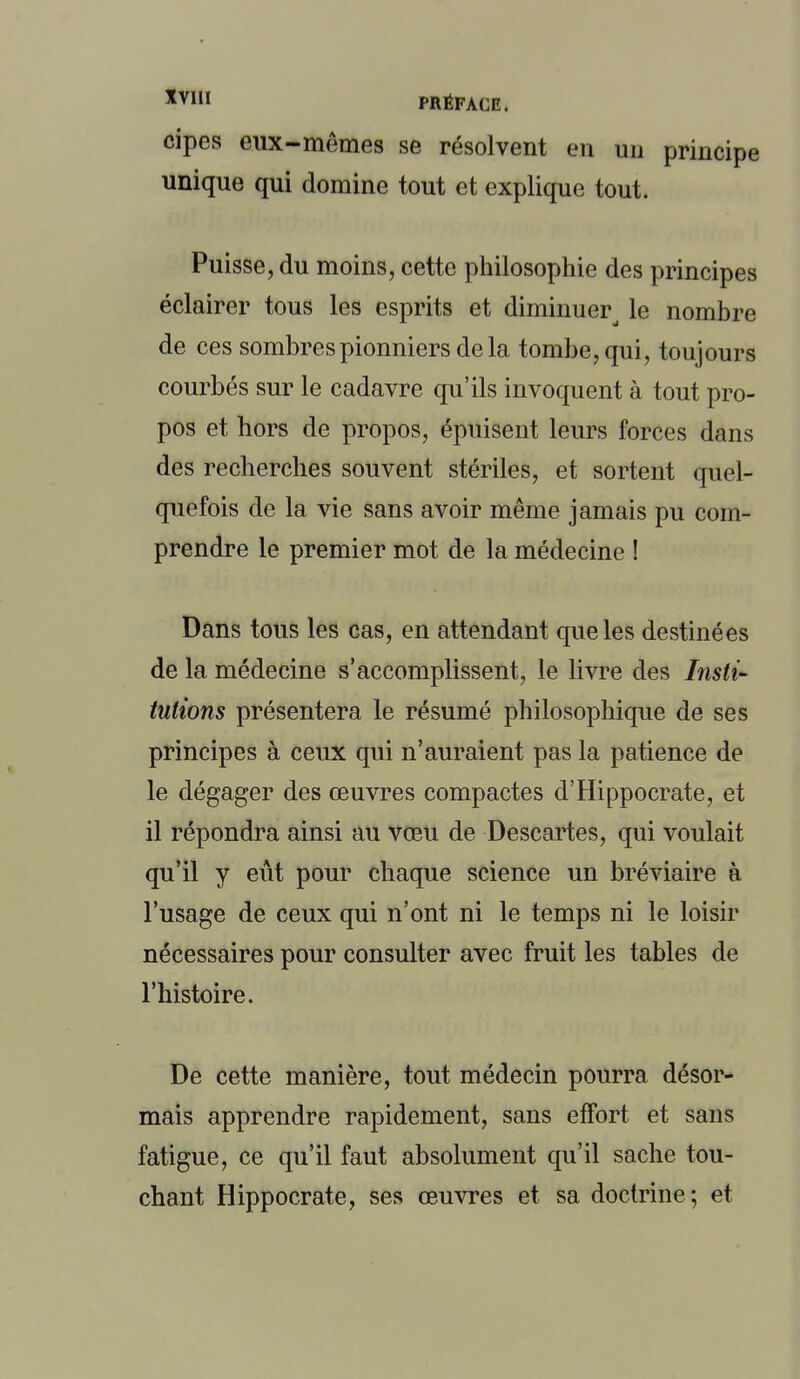 cipes eux-mêmes se résolvent en un principe unique qui domine tout et explique tout. Puisse, du moins, cette philosophie des principes éclairer tous les esprits et diminue^ le nombre de ces sombres pionniers de la tombe, qui, toujours courbés sur le cadavre qu'ils invoquent à tout pro- pos et hors de propos, épuisent leurs forces dans des recherches souvent stériles, et sortent quel- quefois de la vie sans avoir même jamais pu com- prendre le premier mot de la médecine ! Dans tous les cas, en attendant que les destinées de la médecine s'accomplissent, le livre des Insti- tutions présentera le résumé philosophique de ses principes à ceux qui n'auraient pas la patience de le dégager des œuvres compactes d'Hippocrate, et il répondra ainsi au vœu de Descartes, qui voulait qu'il y eût pour chaque science un bréviaire à l'usage de ceux qui n'ont ni le temps ni le loisir nécessaires pour consulter avec fruit les tables de l'histoire. De cette manière, tout médecin pourra désor- mais apprendre rapidement, sans effort et sans fatigue, ce qu'il faut absolument qu'il sache tou- chant Hippocrate, ses œuvres et sa doctrine; et