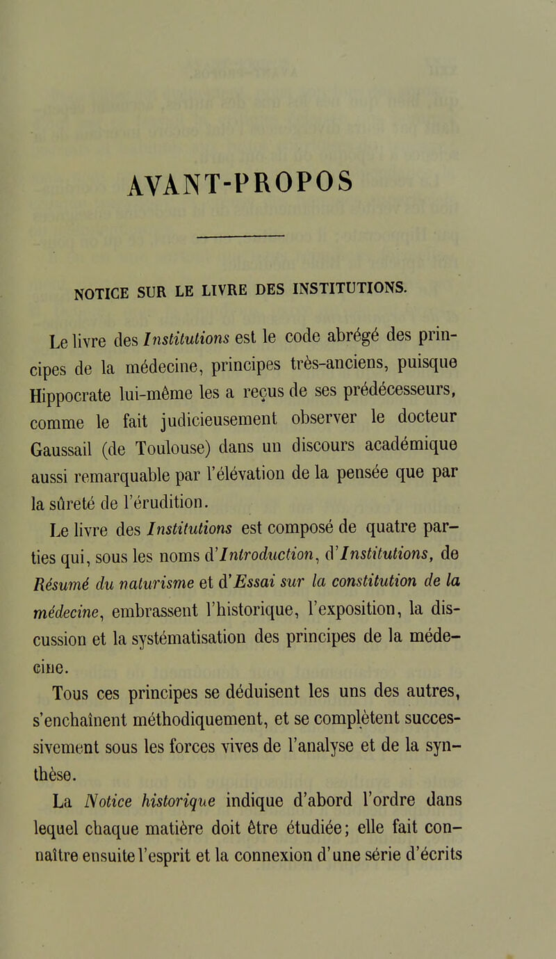 AVANT-PROPOS NOTICE SUR LE LIVRE DES INSTITUTIONS. Le livre des Institutions est le code abrégé des prin- cipes de la médecine, principes très-anciens, puisque Hippocrate lui-même les a reçus de ses prédécesseurs, comme le fait judicieusement observer le docteur Gaussail (de Toulouse) dans un discours académique aussi remarquable par l'élévation de la pensée que par la sûreté de l'érudition. Le livre des Institutions est composé de quatre par- ties qui, sous les noms d'Introduction, d'Institutions, de Résumé du naturisme et d'Essai sur la constitution de la médecine, embrassent l'historique, l'exposition, la dis- cussion et la systématisation des principes de la méde- cine. Tous ces principes se déduisent les uns des autres, s'enchaînent méthodiquement, et se complètent succes- sivement sous les forces vives de l'analyse et de la syn- thèse. La Notice historique indique d'abord l'ordre dans lequel chaque matière doit être étudiée; elle fait con- naître ensuite l'esprit et la connexion d'une série d'écrits