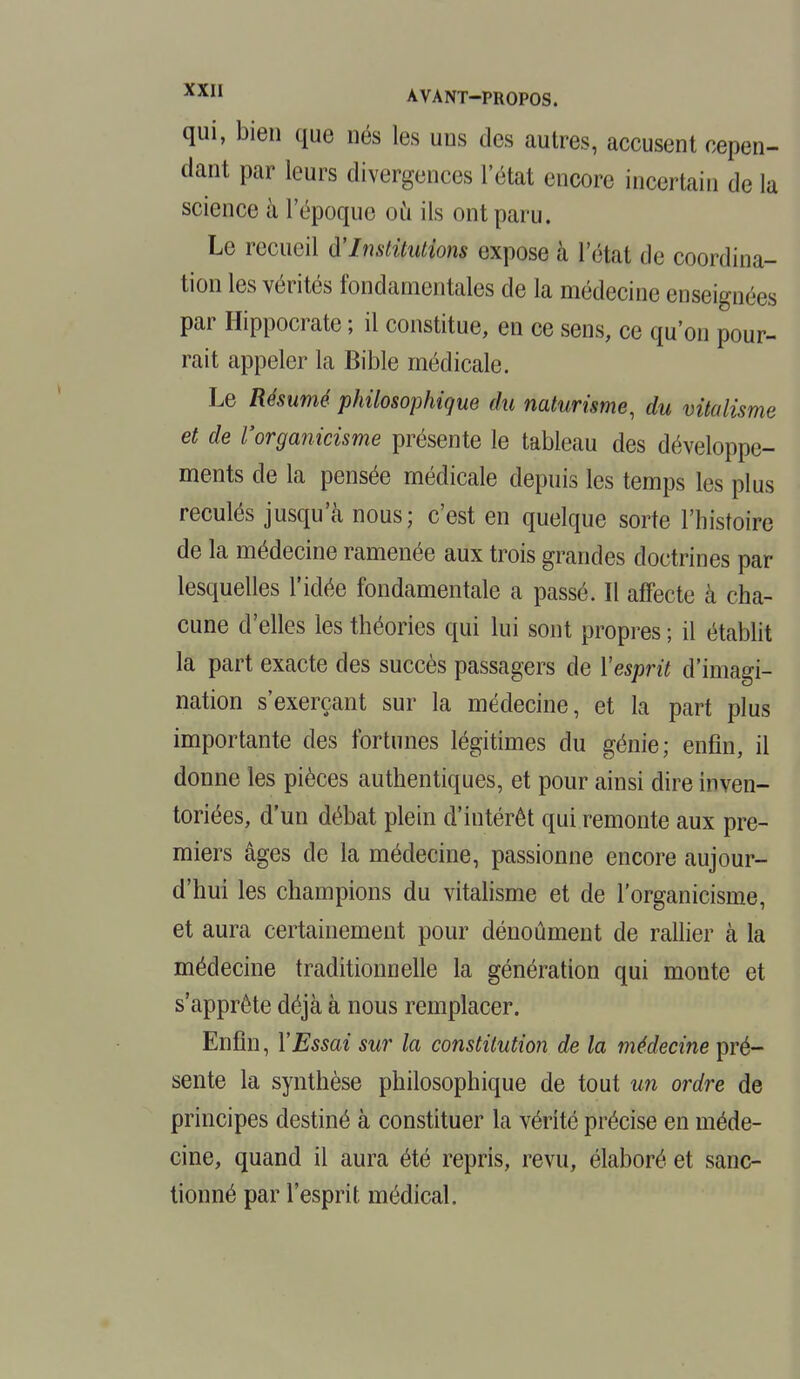 qui, bien que nés les uns des autres, accusent cepen- dant par leurs divergences l'état encore incertain de la science à l'époque où ils ont paru. Le recueil d'Institutions expose à l'état de coordina- tion les vérités fondamentales de la médecine enseignées par Hippocrate ; il constitue, en ce sens, ce qu'on pour- rait appeler la Bible médicale. Le Résumé philosophique du naturisme, du vitalisme et de Vorganicisme présente le tableau des développe- ments de la pensée médicale depuis les temps les plus reculés jusqu'à nous; c'est en quelque sorte l'histoire de la médecine ramenée aux trois grandes doctrines par lesquelles l'idée fondamentale a passé. Il affecte à cha- cune d'elles les théories qui lui sont propres ; il établit la part exacte des succès passagers de l'esprit d'imagi- nation s'exerçant sur la médecine, et la part plus importante des fortunes légitimes du génie; enfin, il donne les pièces authentiques, et pour ainsi dire inven- toriées, d'un débat plein d'intérêt qui remonte aux pre- miers âges de la médecine, passionne encore aujour- d'hui les champions du vitalisme et de l'organicisme, et aura certainement pour dénoûment de rallier à la médecine traditionnelle la génération qui monte et s'apprête déjà à nous remplacer. Enfin, l'Essai sur la constitution de la médecine pré- sente la synthèse philosophique de tout un ordre de principes destiné à constituer la vérité précise en méde- cine, quand il aura été repris, revu, élaboré et sanc- tionné par l'esprit médical.