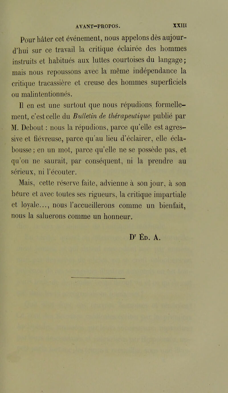 AVANT—PROPOS. XXIU Pour hâter cet événement, nous appelons dès aujour- d'hui sur ce travail la critique éclairée des hommes instruits et habitués aux luttes courtoises du langage ; mais nous repoussons avec la même indépendance la critique tracassière et creuse des hommes superficiels ou malintentionnés. Il en est une surtout que nous répudions formelle- ment, c'est celle du Bulletin de thérapeutique publié par M. Debout : nous la répudions, parce qu'elle est agres- sive et fiévreuse, parce qu'au lieu d'éclairer, elle écla- bousse ; en un mot, parce qu'elle ne se possède pas, et qu'on ne saurait, par conséquent, ni la prendre au sérieux, ni l'écouter. Mais, cette réserve faite, advienne à son jour, à son heure et avec toutes ses rigueurs, la critique impartiale et loyale..., nous l'accueillerons comme un bienfait, nous la saluerons comme un honneur.