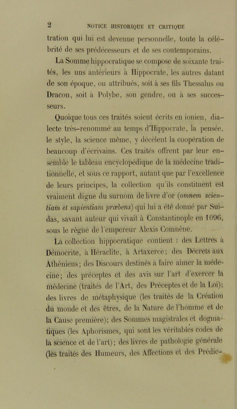 tratiou qui lui est devenue personnelle;, toute la célé- brité de ses prédécesseurs et de ses contemporains. La Somme hippocratique se compose de soixante trai- tés, les uns antérieurs à Hippocrate, les autres datant de son époque, ou attribués, soit à ses fils Thessalus ou Dracon, soit à Polybe, son gendre, ou à ses succes- seurs. Quoique tous ces traités soient écrits en ionien, dia- lecte très-renommé au temps d'Hippocrate, la pensée le style, la science même, y décèlent la coopération de beaucoup d'écrivains. Ces traités offrent par leur en- semble le tableau encyclopédique de la médecine tradi- tionnelle, et sous ce rapport, autant que par l'excellence de leurs principes, la collection qu'ils constituent est vraiment digne du surnom de livre d'or (omnem scien- tiam et sapientiam prœbens) qui lui a été donné par Sui- das, savant auteur qui vivait à Constantinople en 1096, sous le règne de l'empereur Alexis Comnène. La collection hippocratique contient : des Lettres à Démocrite, à Heraclite, à Artaxerce; des Décrets aux Athéniens; des Discours destinés à faire aimer la méde- cine; des préceptes et des avis sur l'art d'exercer la médecine (traités de l'Art, des Préceptes et de la Loi); des livres de métaphysique (les traités de la Création du monde et des êtres, de la Nature de l'homme et de la Cause première); des Sommes magistrales et dogma- tiques (les Aphorismes, qui sont les véritables codes de la science et de l'art) ; des livres de pathologie générale (les traités des Humeurs, des Affections et des Predic-