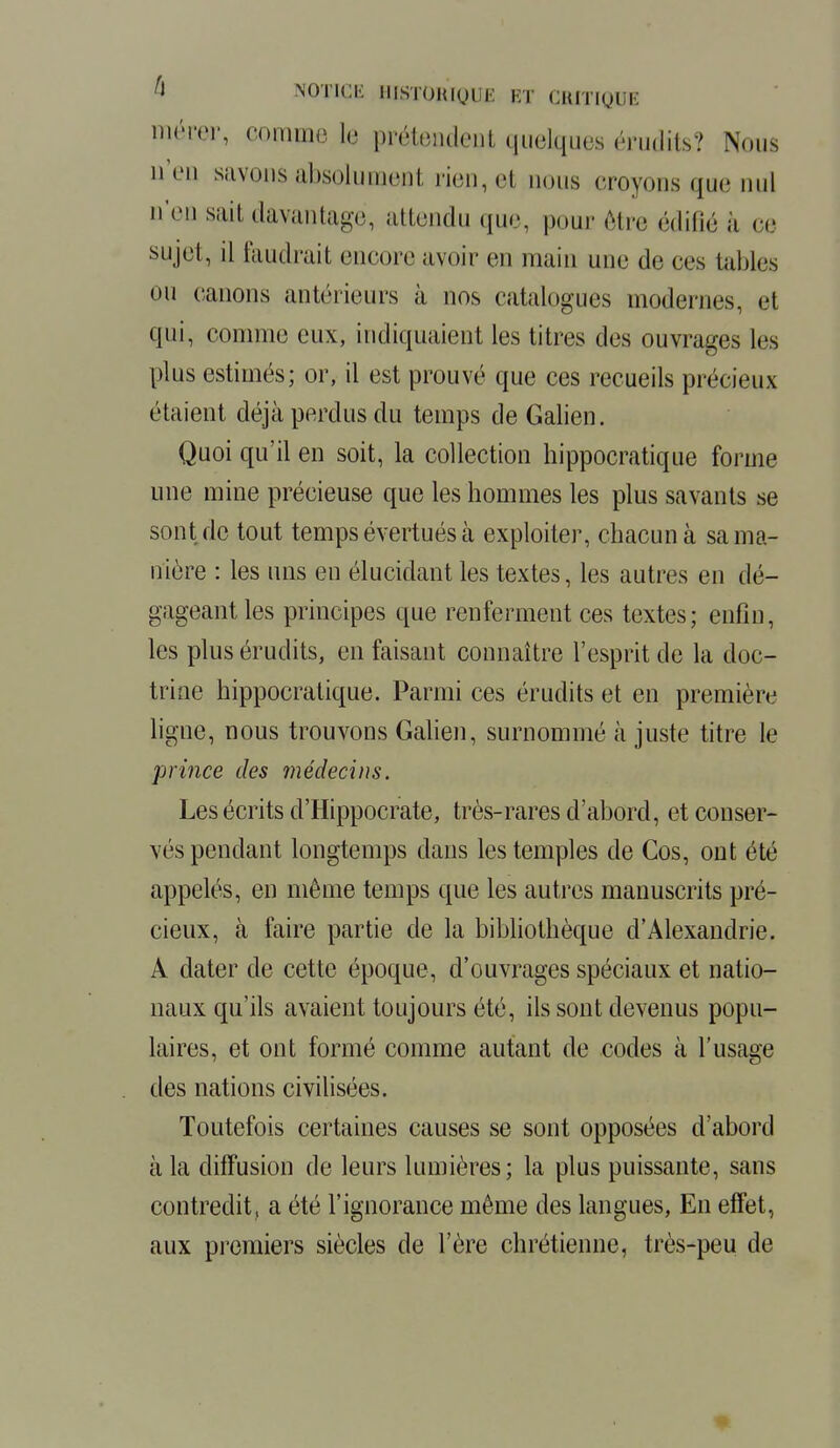 mérer, comme \Q prétendent quelques érudits? Nous n'en savons absolument rien, e,1 nous croyons que nul n'en sait davantage, attendu que, pour être édifié à ce sujet, il faudrait encore avoir en main une de ces tables ou canons antérieurs à nos catalogues modernes, et qui, comme eux, indiquaient les titres des ouvrages les plus estimés; or, il est prouvé que ces recueils précieux étaient déjà perdus du temps de Galien. Quoi qu'il en soit, la collection hippocratique forme une mine précieuse que les hommes les plus savants se sont de tout temps évertués à exploiter, chacun à sa ma- nière : les uns en élucidant les textes, les autres en dé- gageant les principes que renferment ces textes; enfin, les plus érudits, en faisant connaître l'esprit de la doc- trine hippocratique. Parmi ces érudits et en première ligne, nous trouvons Galien, surnommé à juste titre le prince des médecins. Les écrits d'Hippocrate, très-rares d'abord, et conser- vés pendant longtemps clans les temples de Cos, ont été appelés, en même temps que les autres manuscrits pré- cieux, à faire partie de la bibliothèque d'Alexandrie. A dater de cette époque, d'ouvrages spéciaux et natio- naux qu'ils avaient toujours été, ils sont devenus popu- laires, et ont formé comme autant de codes à l'usage des nations civilisées. Toutefois certaines causes se sont opposées d'abord à la diffusion de leurs lumières; la plus puissante, sans contredit, a été l'ignorance même des langues, En effet, aux premiers siècles de l'ère chrétienne, très-peu de