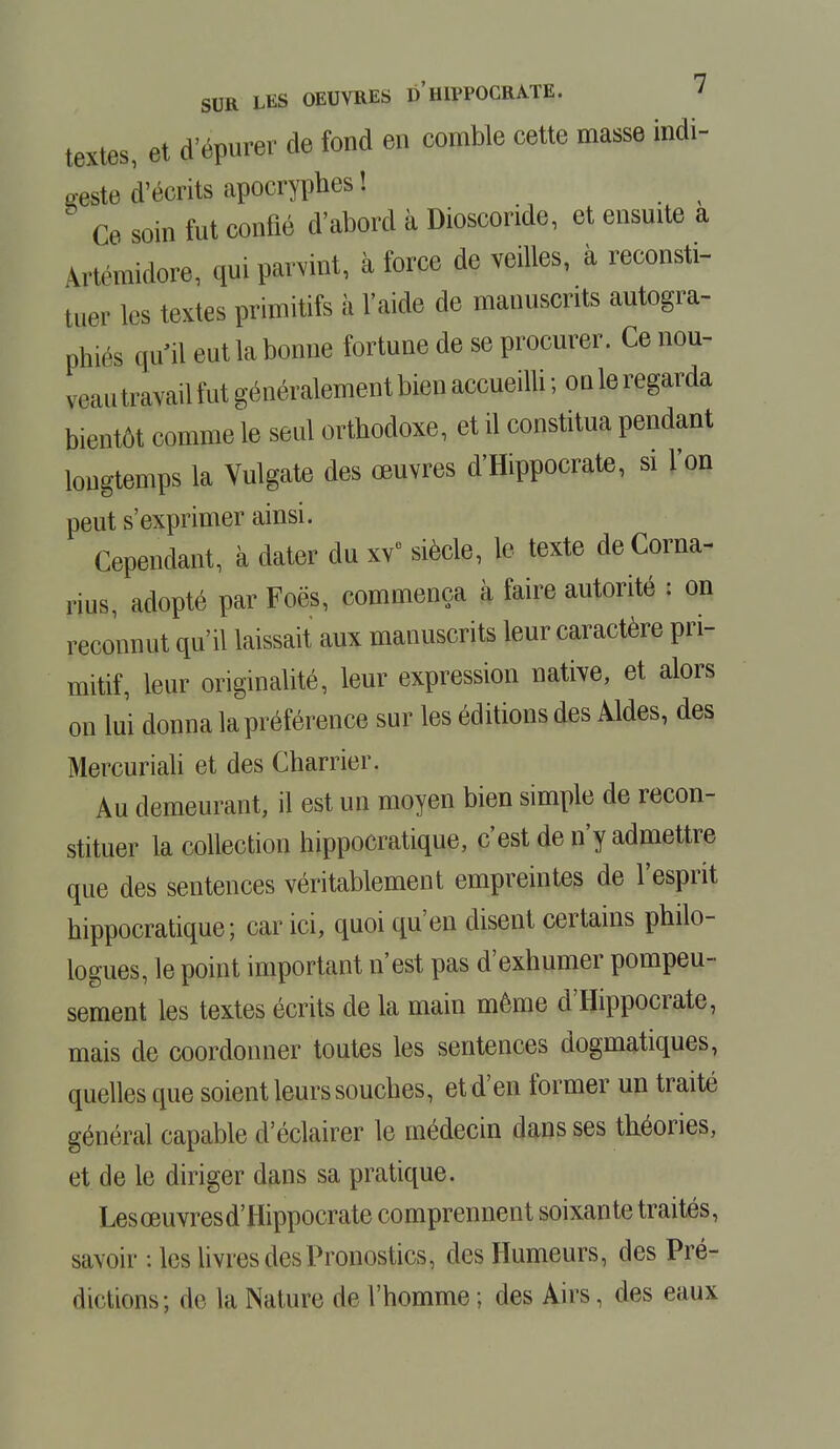 textes, et d'épurer de fond en comble cette masse indi- Keste d'écrits apocryphes\ % Ce soin fut confié d'abord à Dioscoride, et ensuite a Vrtrmidore, qui parvint, à force de veilles, à reconsti- tuer les textes primitifs à l'aide de manuscrits autogra- phes qu'il eut la bonne fortune de se procurer. Ce nou- veau travail fut généralement bien accueilli ; ou le regarda bientôt comme le seul orthodoxe, et il constitua pendant longtemps la Vulgate des œuvres d'Hippocrate, si l'on peut s'exprimer ainsi. Cependant, à dater du xv° siècle, le texte deCorna- rius, adopté par Foës, commença à faire autorité : on reconnut qu'il laissait aux manuscrits leur caractère pri- mitif, leur originalité, leur expression native, et alors on lui donna la préférence sur les éditions des Aides, des Mercuriali et des Charrier. Au demeurant, il est un moyen bien simple de recon- stituer la collection hippocratique, c'est de n'y admettre que des sentences véritablement empreintes de l'esprit hippocratique; car ici, quoi qu'en disent certains philo- logues, le point important n'est pas d'exhumer pompeu- sement les textes écrits de la main même d'Hippocrate, mais de coordonner toutes les sentences dogmatiques, quelles que soient leurs souches, et d'en former un traité général capable d'éclairer le médecin dans ses théories, et de le diriger dans sa pratique. Lesœuvresd'Hippocrate comprennent soixante traités, savoir : les livres des Pronostics, des Humeurs, des Pré- dictions; de la Nature de l'homme ; des Airs, des eaux