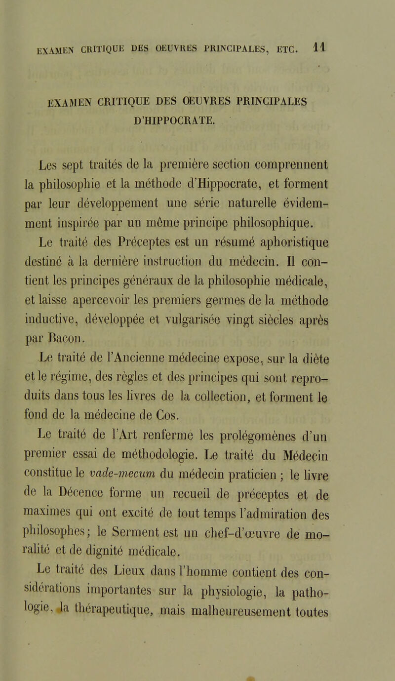 EXAMEN CRITIQUE DES OEUVRES PRINCIPALES D'HIPPOCRATE. Les sept traités de la première section comprennent la philosophie et la méthode d'Hippocrate, et forment par leur développement une série naturelle évidem- ment inspirée par un même principe philosophique. Le traité des Préceptes est un résumé aphoristique destiné à la dernière instruction du médecin. Il con- tient les principes généraux de la philosophie médicale, et laisse apercevoir les premiers germes de la méthode inductive, développée et vulgarisée vingt siècles après par Bacon. Le traité de l'Ancienne médecine expose, sur la diète et le régime, des règles et des principes qui sont repro- duits dans tous les livres de la collection, et forment le fond de la médecine de Cos. Le traité de l'Art renferme les prolégomènes d'un premier essai de méthodologie. Le traité du Médecin constitue le vade-mecum du médecin praticien ; le livre de la Décence forme un recueil de préceptes et de maximes qui ont excité de tout temps l'admiration des philosophes; le Serment est un chef-d'œuvre de mo- ralité et de dignité médicale. Le traité des Lieux dans l'homme contient des con- sul, rations importantes sur la physiologie, la patho- logie, Ja thérapeutique, mais malheureusement toutes