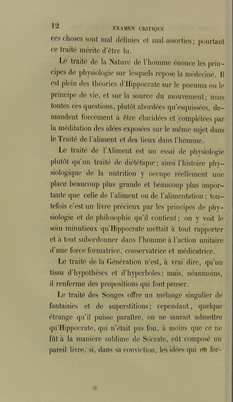 1Z EXAMEN CRITIOUË ces choses sont mal définies et mal assorties; pourtant ce traité mérite d'être lu. Le traité de la Nature de l'homme énonce les prin- cipes de physiologie sur lesquels repose la médecine'. Il est plein des théories d'Hippocrate sur le pneuma ou le principe de vie, et sur la source du mouvement; mais toutes ces questions, plutôt abordées qu'esquissées, de- mandent forcément à être élucidées et complétées par la méditation des idées exposées sur le même sujet dans le Traité de l'aliment et des lieux dans l'homme. Le traité de l'Aliment est un essai de physiologie plutôt qu'un traité de diététique; ainsi l'histoire phy- siologique de la nutrition y occupe réellement une place beaucoup plus grande et beaucoup plus impor- tante que celle de l'aliment ou de l'alimentation ; tou- tefois c'est un livre précieux par les principes de phy- siologie et de philosophie qu'il contient; on y voit le soin minutieux qu'Hippocrate mettait à tout rapporter et à tout subordonner dans l'homme à l'action unitaire d'une force formatrice, conservatrice et médicatrice. Le traité de la Génération n'est, à vrai dire, qu'un tissu d'hypothèses et d'hyperboles; mais, néanmoins, il renferme des propositions qui font penser. Le traité des Songes offre un mélange singulier de fantaisies et de superstitions ; cependant, quelque étrange qu'il puisse paraître, on ne saurait admettre qu'Hippocrate, qui n'était pas fou, à moins que ce ne fût à la manière sublime de Socrate, eût composé un pareil livre, si, dans sa conviction, les idées qui en for-