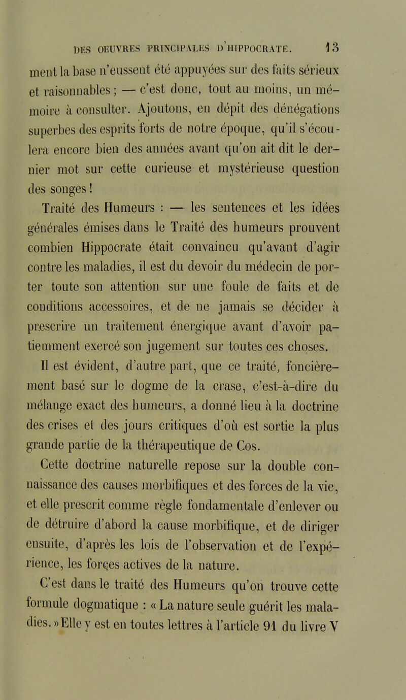 ment la base n'eussent été appuyées sur des faits sérieux et raisonnables ; — c'est donc, tout au moins, un mé- moire à consulter. Ajoutons, en dépit des dénégations superbes des esprits forts de notre époque, qu'il s'écou- lera encore bien des années avant qu'on ait dit le der- nier mot sur cette curieuse et mystérieuse question des songes ! Traité des Humeurs : — les sentences et les idées générales émises dans le Traité des humeurs prouvent combien Hippocrate était convaincu qu'avant d'agir contre les maladies, il est du devoir du médecin de por- ter toute son attention sur une foule de faits et de conditions accessoires, et de ne jamais se décider tà prescrire un traitement énergique avant d'avoir pa- tiemment exercé son jugement sur toutes ces choses. Il est évident, d'autre part, que ce traité, foncière- ment basé sur le dogme de la crase, c'est-à-dire du mélange exact des humeurs, a donné lieu à la doctrine des crises et des jours critiques d'où est sortie la plus grande partie de la thérapeutique de Cos. Cette doctrine naturelle repose sur la double con- naissance des causes morbifiques et des forces de la vie, et elle prescrit comme règle fondamentale d'enlever ou de détruire d'abord la cause morbifique, et de diriger ensuite, d'après les lois de l'observation et de l'expé- rience, les forces actives de la nature. C'est dans le traité des Humeurs qu'on trouve cette formule dogmatique : « La nature seule guérit les mala- dies. »Elle y est en toutes lettres à l'article 91 du livre V