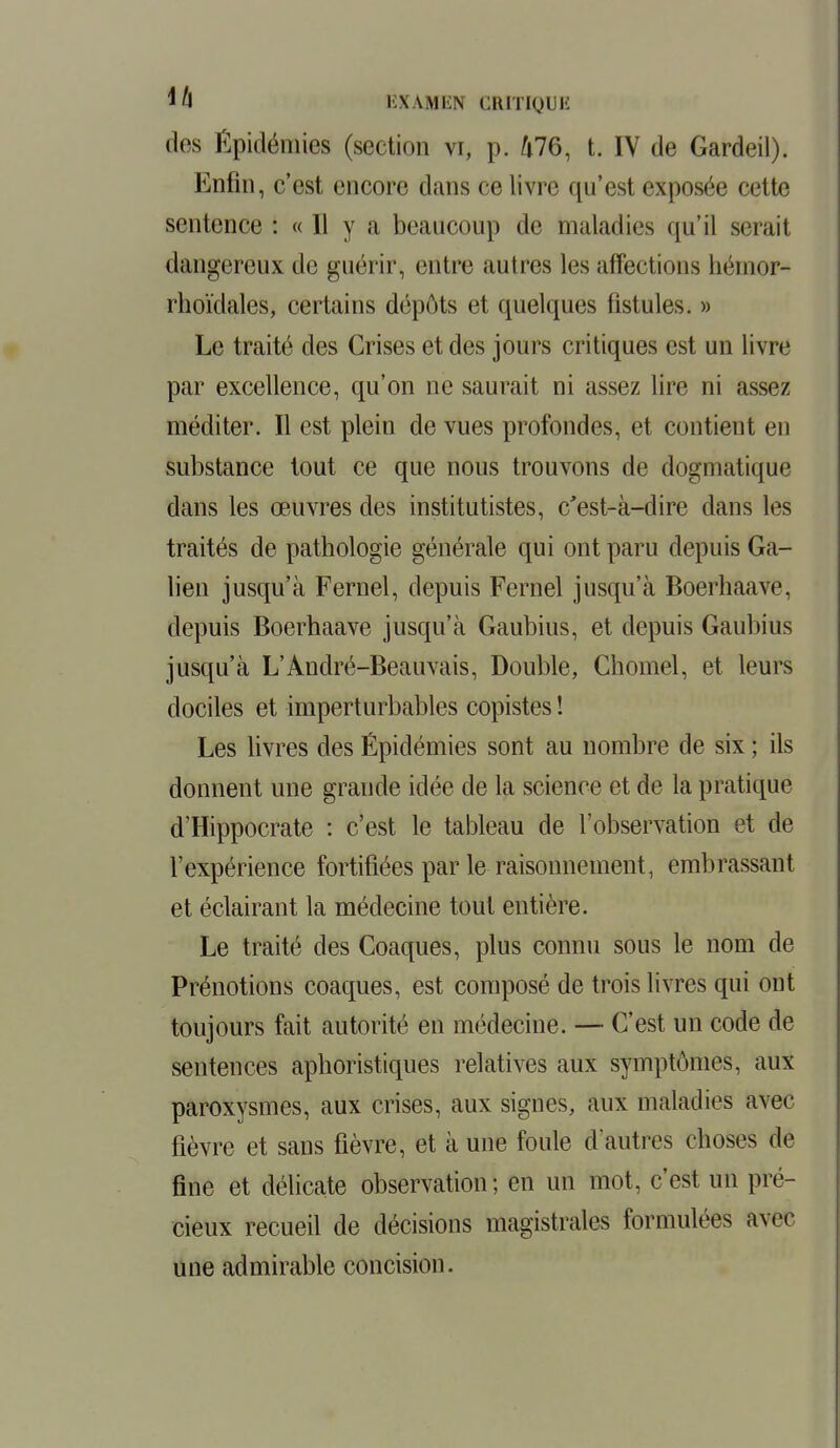 lh m wn.N CRITIQl E des Épidémies (section vi, p. 476, t. IV de Gardeil). Enfin, c'est encore dans ce livre qu'est exposée cette sentence : « Il y a beaucoup de maladies qu'il serait dangereux de guérir, entre autres les affections héinor- rhoïdales, certains dépôts et quelques fistules. » Le traité des Crises et des jours critiques est un livre par excellence, qu'on ne saurait ni assez lire ni assez méditer. Il est plein de vues profondes, et contient en substance tout ce que nous trouvons de dogmatique dans les œuvres des institutistes, c'est-à-dire dans les traités de pathologie générale qui ont paru depuis Ga- lien jusqu'à Fernel, depuis Fernel jusqu'à Boerhaave, depuis Boerhaave jusqu'à Gaubius, et depuis Gaubius jusqu'à L'André-Beauvais, Double, Chomel, et leurs dociles et imperturbables copistes ! Les livres des Épidémies sont au nombre de six ; ils donnent une grande idée de la science et de la pratique d'Hippocrate : c'est le tableau de l'observation et de l'expérience fortifiées par le raisonnement, embrassant et éclairant la médecine tout entière. Le traité des Coaques, plus connu sous le nom de Prénotions coaques, est composé de trois livres qui ont toujours fait autorité en médecine. — C'est un code de sentences aphoristiques relatives aux symptômes, aux paroxysmes, aux crises, aux signes, aux maladies avec fièvre et sans fièvre, et à une foule d'autres choses de fine et délicate observation; en un mot, c'est un pré- cieux recueil de décisions magistrales formulées avec une admirable concision.