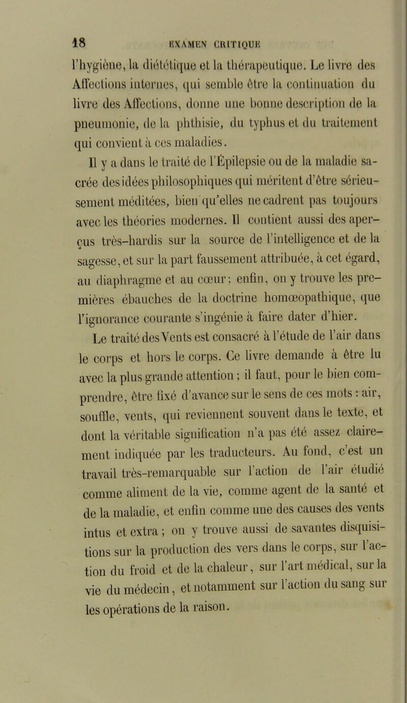 l'hygiène, la diététique et La thérapeutique. Le livre des Affections internes, qui semble être la continuation du livre des Affections, donne une bonne description de la pneumonie, delà phthisie, du typhus et du traitement qui convient à ces maladies. Il y a dans le traité de l'Épilepsie ou de la maladie sa- crée des idées philosophiques qui méritent d'être sérieu- sement méditées, bien qu'elles ne cadrent pas toujours avec les théories modernes. Il contient aussi des aper- çus très-hardis sur la source de l'intelligence et de la sagesse, et sur la part faussement attribuée, à cet égard, au diaphragme et au cœur; enfin, on y trouve les pre- mières ébauches de la doctrine homœopathique, que l'ignorance courante s'ingénie à faire dater d'hier. Le traité des Vents est consacré à l'étude de l'air dans le corps et hors le corps. Ce livre demande à être lu avec la plus grande attention ; il faut, pour le bien com- prendre, être fixé d'avance sur le sens de ces mots : air, souffle, vents, qui reviennent souvent dans le texte, et dont la véritable signification n'a pas été assez claire- ment indiquée par les traducteurs. Au fond, c'est un travail très-remarquable sur l'action de l'air étudié comme aliment de la vie, comme agent de la santé et de la maladie, et enfin comme une des causes des vents intus et extra ; on y trouve aussi de savantes disquisi- tions sur la production des vers dans le corps, sur l'ac- tion du froid et de la chaleur, sur l'art médical, sur la vie du médecin, et notamment sur l'action du sang sur les opérations de la raison.