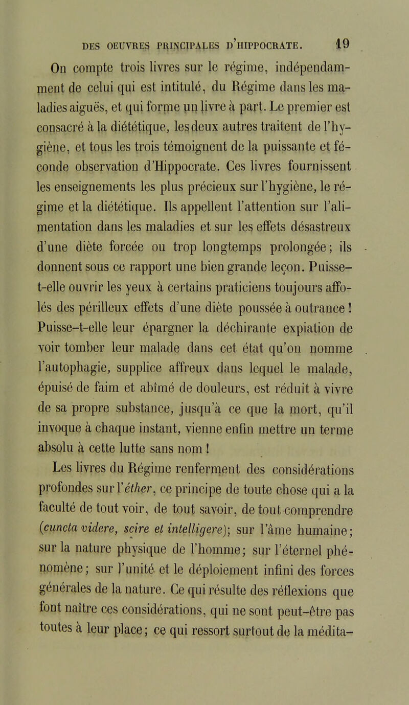 On compte trois livres sur le régime, indépendam- ment de celui qui est intitulé, du Régime dans les ma- ladies aiguës, et qui forme un livre à part. Le premier est consacré à la diététique, les deux autres traitent de l'hy- giène, et tous les trois témoignent de la puissante et fé- conde observation d'Hippocrate. Ces livres fournissent les enseignements les plus précieux sur l'hygiène, le ré- gime et la diététique. Ils appellent l'attention sur l'ali- mentation dans les maladies et sur les effets désastreux d'une diète forcée ou trop longtemps prolongée ; ils donnent sous ce rapport une bien grande leçon. Puisse- t-elle ouvrir les yeux à certains praticiens toujours affo- lés des périlleux effets d'une diète poussée à outrance ! Puisse-t-elle leur épargner la déchirante expiation de voir tomber leur malade dans cet état qu'on nomme l'autophagie, supplice affreux dans lequel le malade, épuisé de faim et abîmé de douleurs, est réduit à vivre de sa propre substance, jusqu'à ce que la mort, qu'il invoque à chaque instant, vienne enfin mettre un terme absolu à cette lutte sans nom ! Les livres du Régime renferment des considérations profondes surYéther, ce principe de toute chose qui a la faculté de tout voir, de tout savoir, de tout comprendre (cunctavidere, scire et intelligere); sur l'âme humaine; sur la nature physique de l'homme; sur l'éternel phé- nomène; sur l'unité et le déploiement infini des forces générales de la nature. Ce qui résulte des réflexions que font naître ces considérations, qui ne sont peut-être pas toutes à leur place; ce qui ressort surtout de la médita-